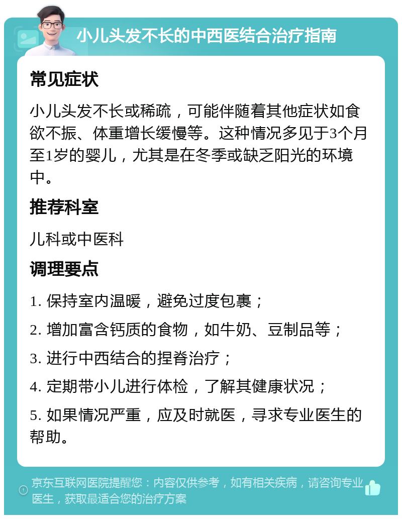 小儿头发不长的中西医结合治疗指南 常见症状 小儿头发不长或稀疏，可能伴随着其他症状如食欲不振、体重增长缓慢等。这种情况多见于3个月至1岁的婴儿，尤其是在冬季或缺乏阳光的环境中。 推荐科室 儿科或中医科 调理要点 1. 保持室内温暖，避免过度包裹； 2. 增加富含钙质的食物，如牛奶、豆制品等； 3. 进行中西结合的捏脊治疗； 4. 定期带小儿进行体检，了解其健康状况； 5. 如果情况严重，应及时就医，寻求专业医生的帮助。