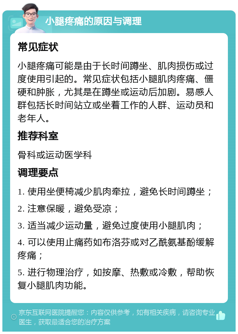 小腿疼痛的原因与调理 常见症状 小腿疼痛可能是由于长时间蹲坐、肌肉损伤或过度使用引起的。常见症状包括小腿肌肉疼痛、僵硬和肿胀，尤其是在蹲坐或运动后加剧。易感人群包括长时间站立或坐着工作的人群、运动员和老年人。 推荐科室 骨科或运动医学科 调理要点 1. 使用坐便椅减少肌肉牵拉，避免长时间蹲坐； 2. 注意保暖，避免受凉； 3. 适当减少运动量，避免过度使用小腿肌肉； 4. 可以使用止痛药如布洛芬或对乙酰氨基酚缓解疼痛； 5. 进行物理治疗，如按摩、热敷或冷敷，帮助恢复小腿肌肉功能。