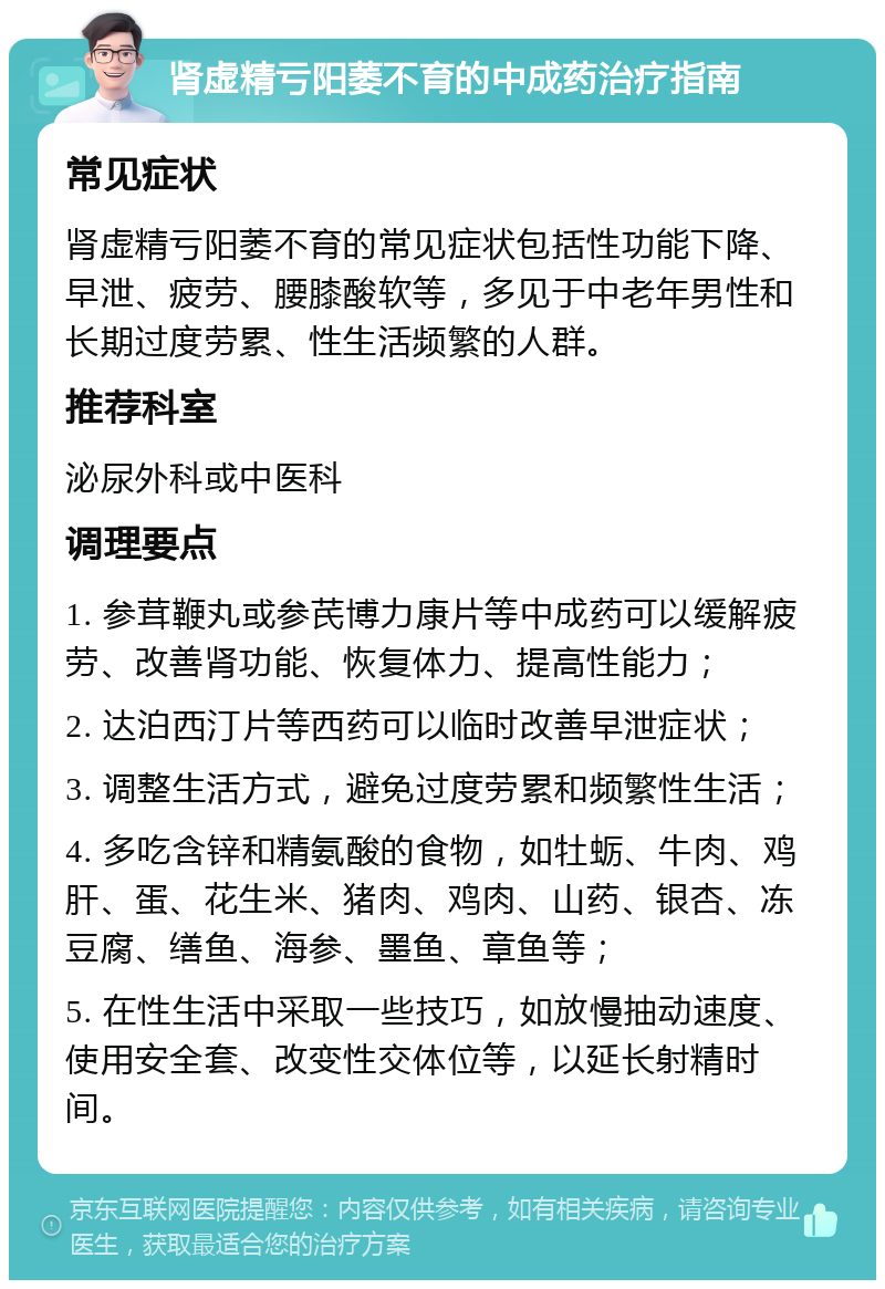 肾虚精亏阳萎不育的中成药治疗指南 常见症状 肾虚精亏阳萎不育的常见症状包括性功能下降、早泄、疲劳、腰膝酸软等，多见于中老年男性和长期过度劳累、性生活频繁的人群。 推荐科室 泌尿外科或中医科 调理要点 1. 参茸鞭丸或参芪博力康片等中成药可以缓解疲劳、改善肾功能、恢复体力、提高性能力； 2. 达泊西汀片等西药可以临时改善早泄症状； 3. 调整生活方式，避免过度劳累和频繁性生活； 4. 多吃含锌和精氨酸的食物，如牡蛎、牛肉、鸡肝、蛋、花生米、猪肉、鸡肉、山药、银杏、冻豆腐、缮鱼、海参、墨鱼、章鱼等； 5. 在性生活中采取一些技巧，如放慢抽动速度、使用安全套、改变性交体位等，以延长射精时间。