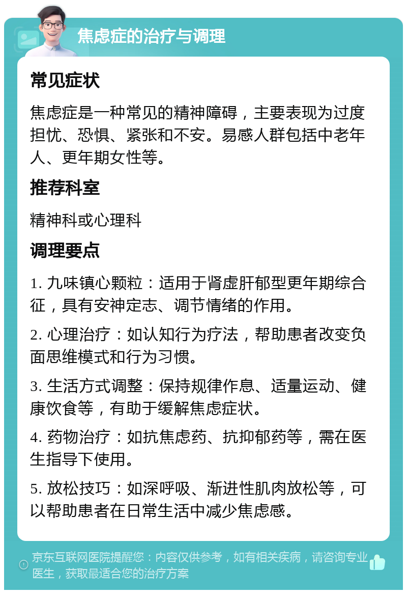 焦虑症的治疗与调理 常见症状 焦虑症是一种常见的精神障碍，主要表现为过度担忧、恐惧、紧张和不安。易感人群包括中老年人、更年期女性等。 推荐科室 精神科或心理科 调理要点 1. 九味镇心颗粒：适用于肾虚肝郁型更年期综合征，具有安神定志、调节情绪的作用。 2. 心理治疗：如认知行为疗法，帮助患者改变负面思维模式和行为习惯。 3. 生活方式调整：保持规律作息、适量运动、健康饮食等，有助于缓解焦虑症状。 4. 药物治疗：如抗焦虑药、抗抑郁药等，需在医生指导下使用。 5. 放松技巧：如深呼吸、渐进性肌肉放松等，可以帮助患者在日常生活中减少焦虑感。