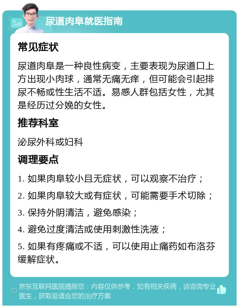 尿道肉阜就医指南 常见症状 尿道肉阜是一种良性病变，主要表现为尿道口上方出现小肉球，通常无痛无痒，但可能会引起排尿不畅或性生活不适。易感人群包括女性，尤其是经历过分娩的女性。 推荐科室 泌尿外科或妇科 调理要点 1. 如果肉阜较小且无症状，可以观察不治疗； 2. 如果肉阜较大或有症状，可能需要手术切除； 3. 保持外阴清洁，避免感染； 4. 避免过度清洁或使用刺激性洗液； 5. 如果有疼痛或不适，可以使用止痛药如布洛芬缓解症状。