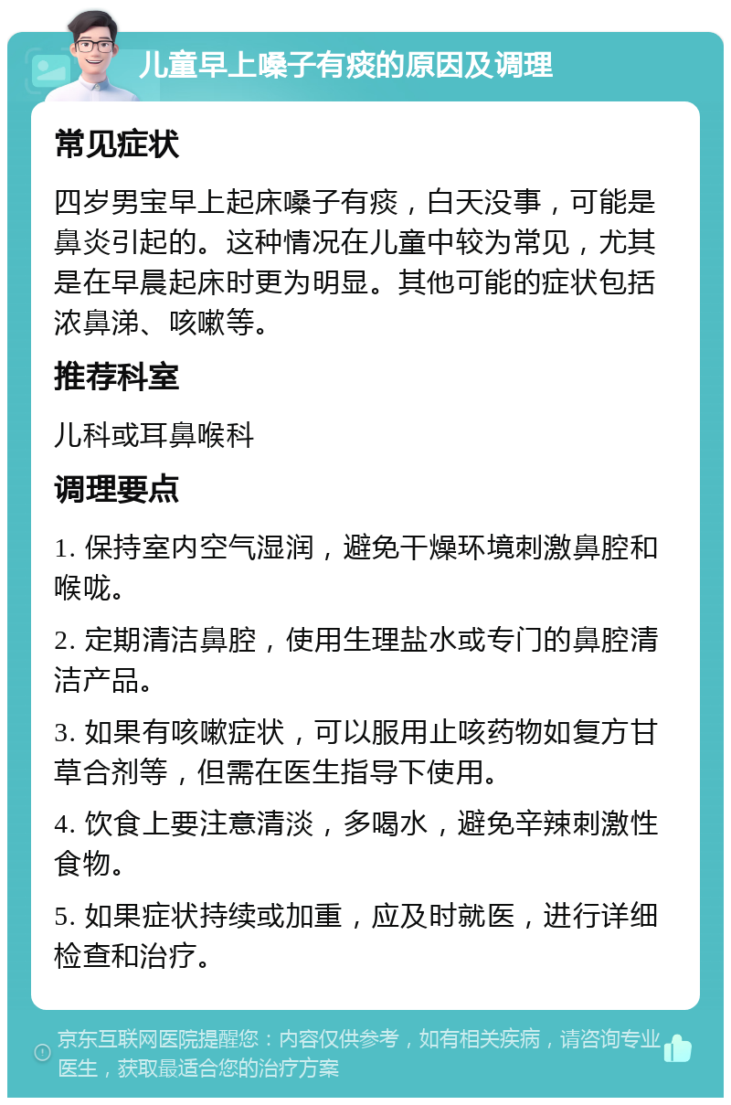 儿童早上嗓子有痰的原因及调理 常见症状 四岁男宝早上起床嗓子有痰，白天没事，可能是鼻炎引起的。这种情况在儿童中较为常见，尤其是在早晨起床时更为明显。其他可能的症状包括浓鼻涕、咳嗽等。 推荐科室 儿科或耳鼻喉科 调理要点 1. 保持室内空气湿润，避免干燥环境刺激鼻腔和喉咙。 2. 定期清洁鼻腔，使用生理盐水或专门的鼻腔清洁产品。 3. 如果有咳嗽症状，可以服用止咳药物如复方甘草合剂等，但需在医生指导下使用。 4. 饮食上要注意清淡，多喝水，避免辛辣刺激性食物。 5. 如果症状持续或加重，应及时就医，进行详细检查和治疗。