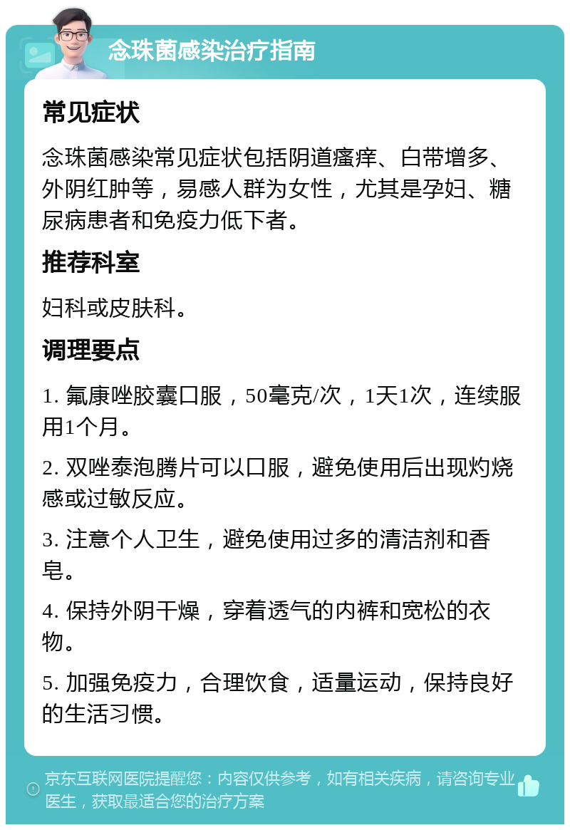 念珠菌感染治疗指南 常见症状 念珠菌感染常见症状包括阴道瘙痒、白带增多、外阴红肿等，易感人群为女性，尤其是孕妇、糖尿病患者和免疫力低下者。 推荐科室 妇科或皮肤科。 调理要点 1. 氟康唑胶囊口服，50毫克/次，1天1次，连续服用1个月。 2. 双唑泰泡腾片可以口服，避免使用后出现灼烧感或过敏反应。 3. 注意个人卫生，避免使用过多的清洁剂和香皂。 4. 保持外阴干燥，穿着透气的内裤和宽松的衣物。 5. 加强免疫力，合理饮食，适量运动，保持良好的生活习惯。