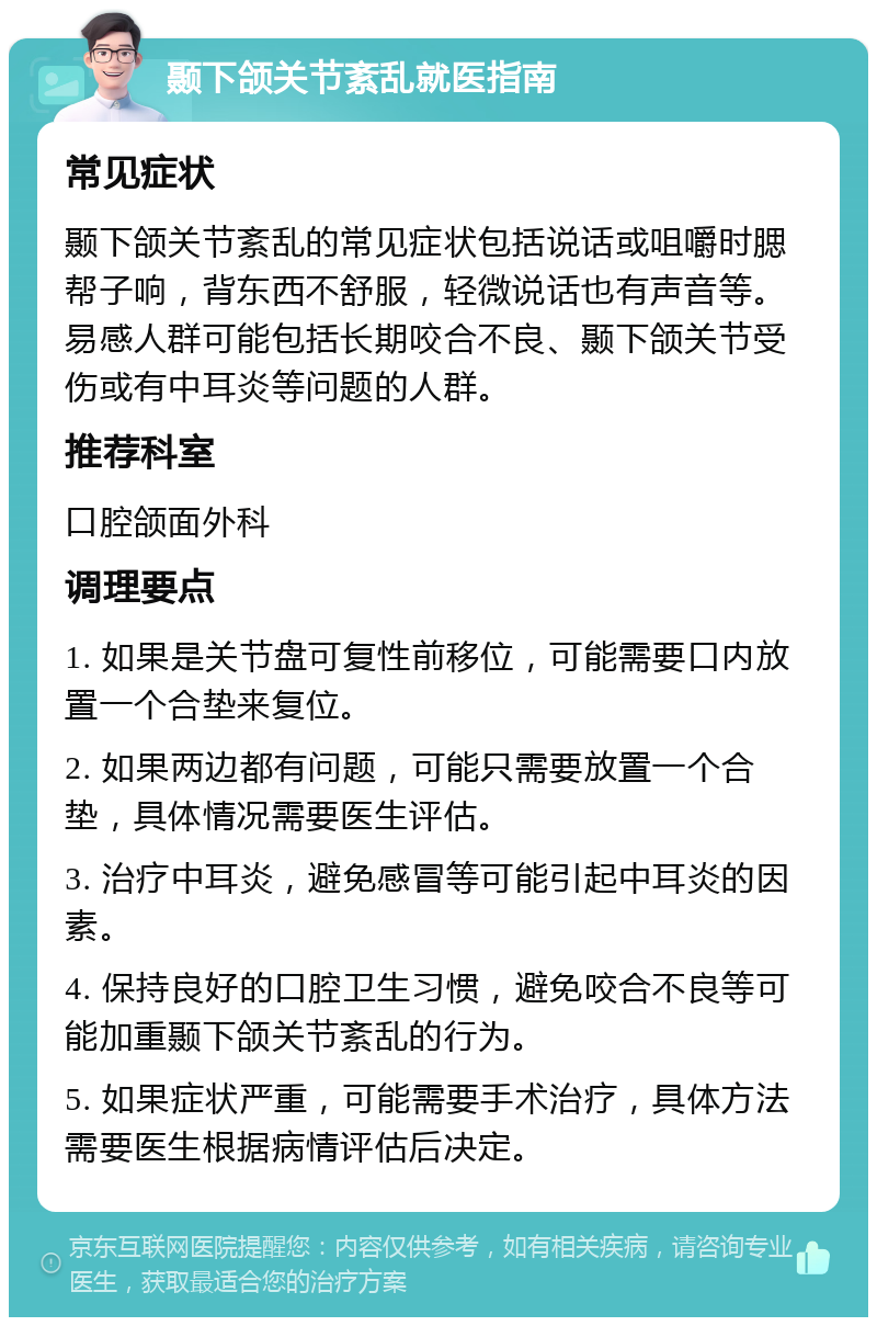 颞下颌关节紊乱就医指南 常见症状 颞下颌关节紊乱的常见症状包括说话或咀嚼时腮帮子响，背东西不舒服，轻微说话也有声音等。易感人群可能包括长期咬合不良、颞下颌关节受伤或有中耳炎等问题的人群。 推荐科室 口腔颌面外科 调理要点 1. 如果是关节盘可复性前移位，可能需要口内放置一个合垫来复位。 2. 如果两边都有问题，可能只需要放置一个合垫，具体情况需要医生评估。 3. 治疗中耳炎，避免感冒等可能引起中耳炎的因素。 4. 保持良好的口腔卫生习惯，避免咬合不良等可能加重颞下颌关节紊乱的行为。 5. 如果症状严重，可能需要手术治疗，具体方法需要医生根据病情评估后决定。