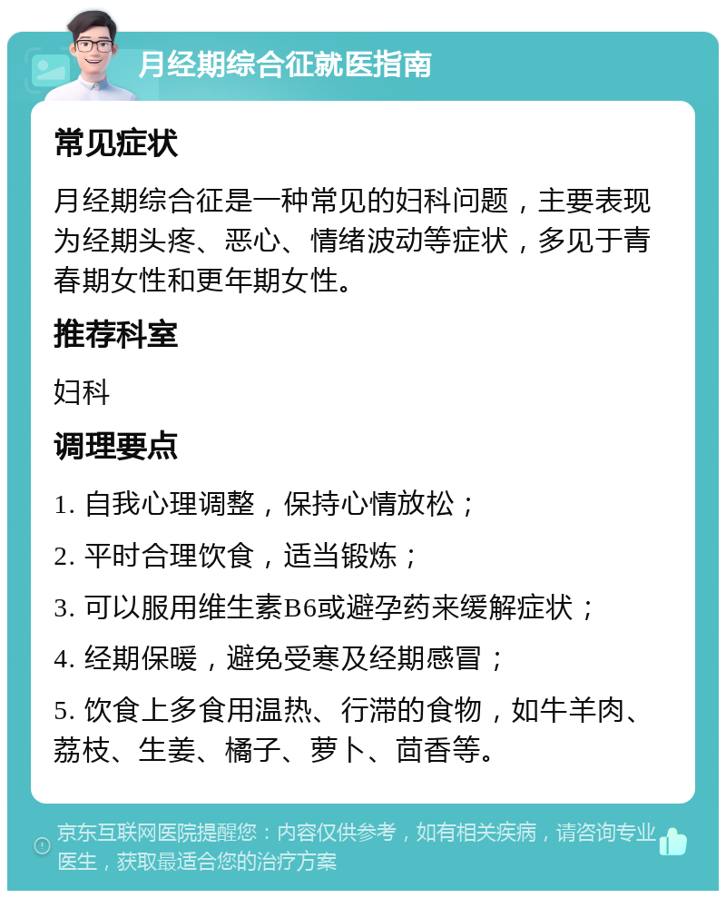 月经期综合征就医指南 常见症状 月经期综合征是一种常见的妇科问题，主要表现为经期头疼、恶心、情绪波动等症状，多见于青春期女性和更年期女性。 推荐科室 妇科 调理要点 1. 自我心理调整，保持心情放松； 2. 平时合理饮食，适当锻炼； 3. 可以服用维生素B6或避孕药来缓解症状； 4. 经期保暖，避免受寒及经期感冒； 5. 饮食上多食用温热、行滞的食物，如牛羊肉、荔枝、生姜、橘子、萝卜、茴香等。