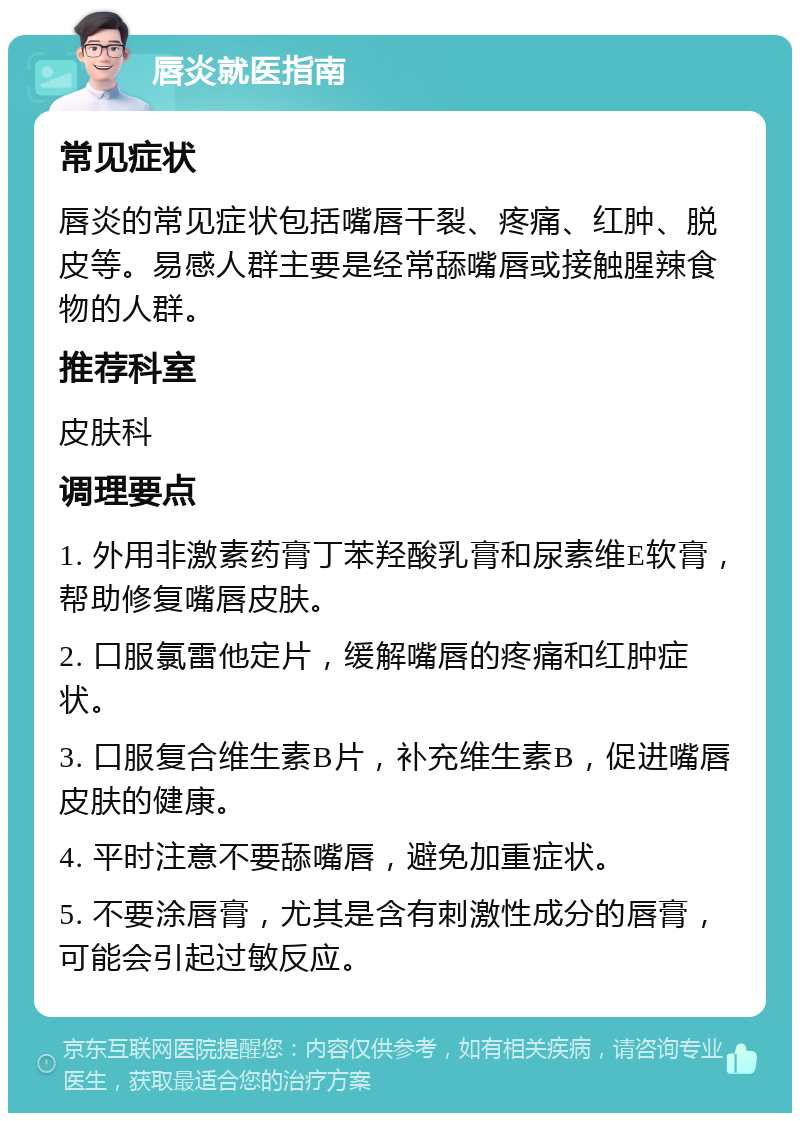 唇炎就医指南 常见症状 唇炎的常见症状包括嘴唇干裂、疼痛、红肿、脱皮等。易感人群主要是经常舔嘴唇或接触腥辣食物的人群。 推荐科室 皮肤科 调理要点 1. 外用非激素药膏丁苯羟酸乳膏和尿素维E软膏，帮助修复嘴唇皮肤。 2. 口服氯雷他定片，缓解嘴唇的疼痛和红肿症状。 3. 口服复合维生素B片，补充维生素B，促进嘴唇皮肤的健康。 4. 平时注意不要舔嘴唇，避免加重症状。 5. 不要涂唇膏，尤其是含有刺激性成分的唇膏，可能会引起过敏反应。