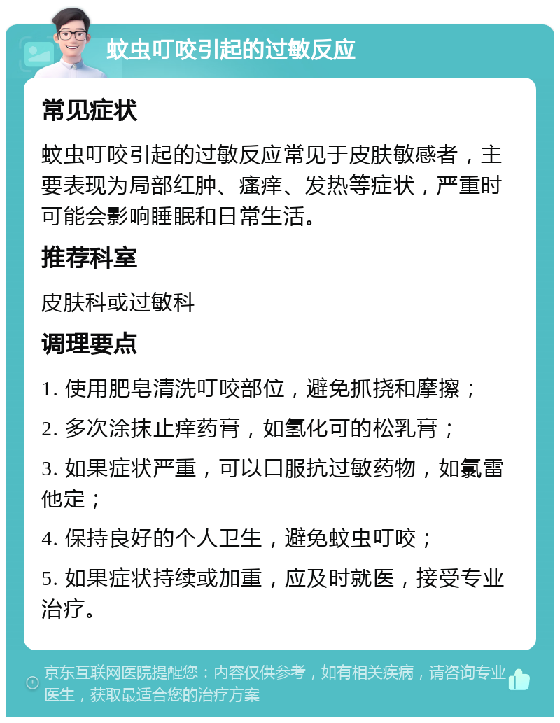 蚊虫叮咬引起的过敏反应 常见症状 蚊虫叮咬引起的过敏反应常见于皮肤敏感者，主要表现为局部红肿、瘙痒、发热等症状，严重时可能会影响睡眠和日常生活。 推荐科室 皮肤科或过敏科 调理要点 1. 使用肥皂清洗叮咬部位，避免抓挠和摩擦； 2. 多次涂抹止痒药膏，如氢化可的松乳膏； 3. 如果症状严重，可以口服抗过敏药物，如氯雷他定； 4. 保持良好的个人卫生，避免蚊虫叮咬； 5. 如果症状持续或加重，应及时就医，接受专业治疗。