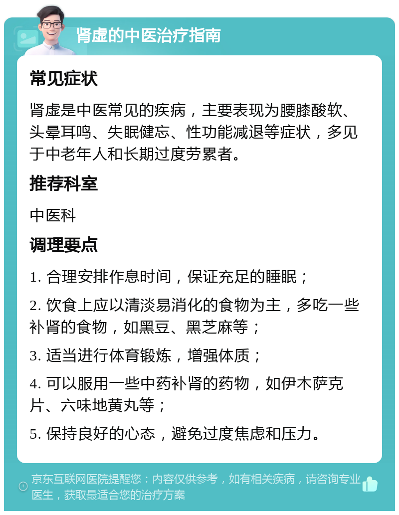 肾虚的中医治疗指南 常见症状 肾虚是中医常见的疾病，主要表现为腰膝酸软、头晕耳鸣、失眠健忘、性功能减退等症状，多见于中老年人和长期过度劳累者。 推荐科室 中医科 调理要点 1. 合理安排作息时间，保证充足的睡眠； 2. 饮食上应以清淡易消化的食物为主，多吃一些补肾的食物，如黑豆、黑芝麻等； 3. 适当进行体育锻炼，增强体质； 4. 可以服用一些中药补肾的药物，如伊木萨克片、六味地黄丸等； 5. 保持良好的心态，避免过度焦虑和压力。