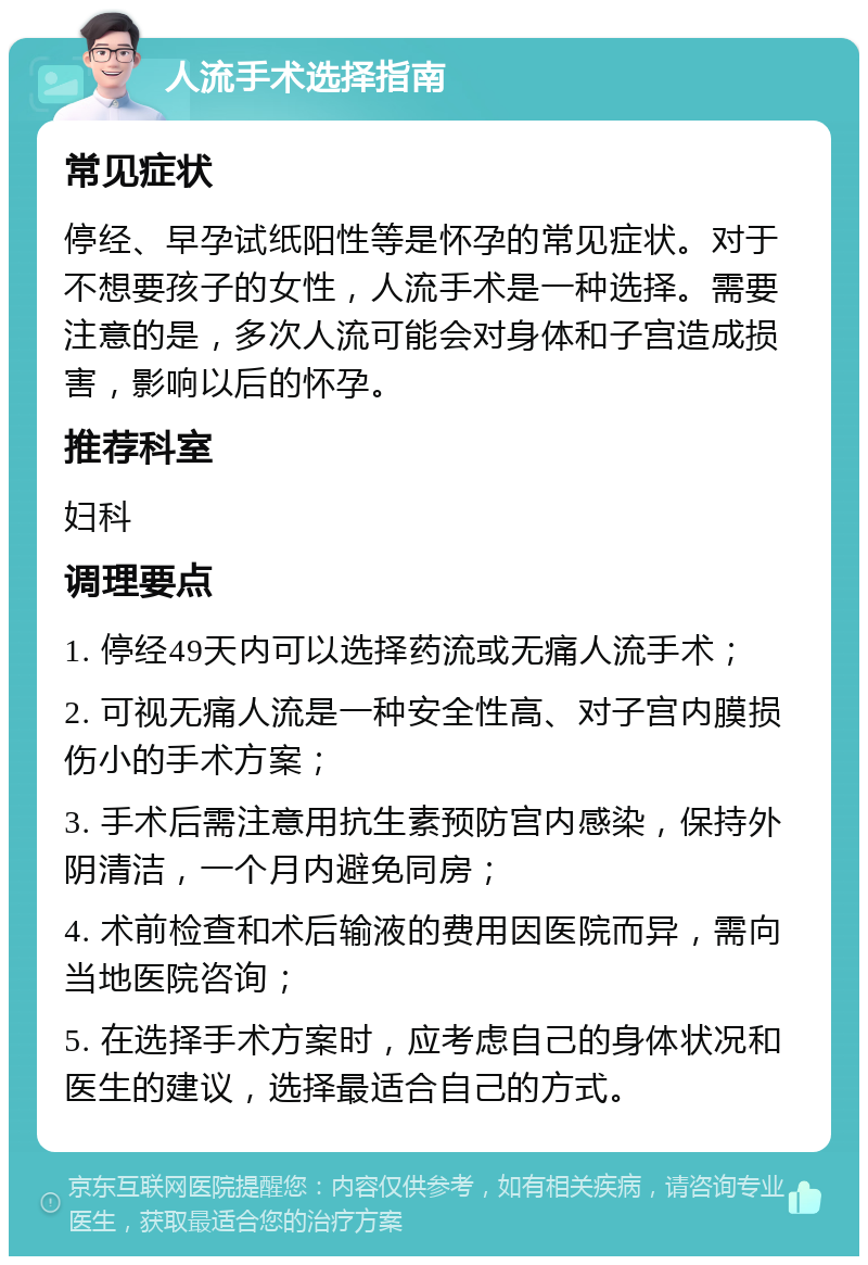 人流手术选择指南 常见症状 停经、早孕试纸阳性等是怀孕的常见症状。对于不想要孩子的女性，人流手术是一种选择。需要注意的是，多次人流可能会对身体和子宫造成损害，影响以后的怀孕。 推荐科室 妇科 调理要点 1. 停经49天内可以选择药流或无痛人流手术； 2. 可视无痛人流是一种安全性高、对子宫内膜损伤小的手术方案； 3. 手术后需注意用抗生素预防宫内感染，保持外阴清洁，一个月内避免同房； 4. 术前检查和术后输液的费用因医院而异，需向当地医院咨询； 5. 在选择手术方案时，应考虑自己的身体状况和医生的建议，选择最适合自己的方式。