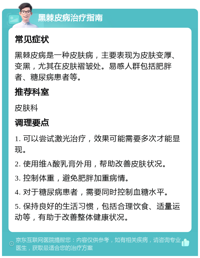 黑棘皮病治疗指南 常见症状 黑棘皮病是一种皮肤病，主要表现为皮肤变厚、变黑，尤其在皮肤褶皱处。易感人群包括肥胖者、糖尿病患者等。 推荐科室 皮肤科 调理要点 1. 可以尝试激光治疗，效果可能需要多次才能显现。 2. 使用维A酸乳膏外用，帮助改善皮肤状况。 3. 控制体重，避免肥胖加重病情。 4. 对于糖尿病患者，需要同时控制血糖水平。 5. 保持良好的生活习惯，包括合理饮食、适量运动等，有助于改善整体健康状况。