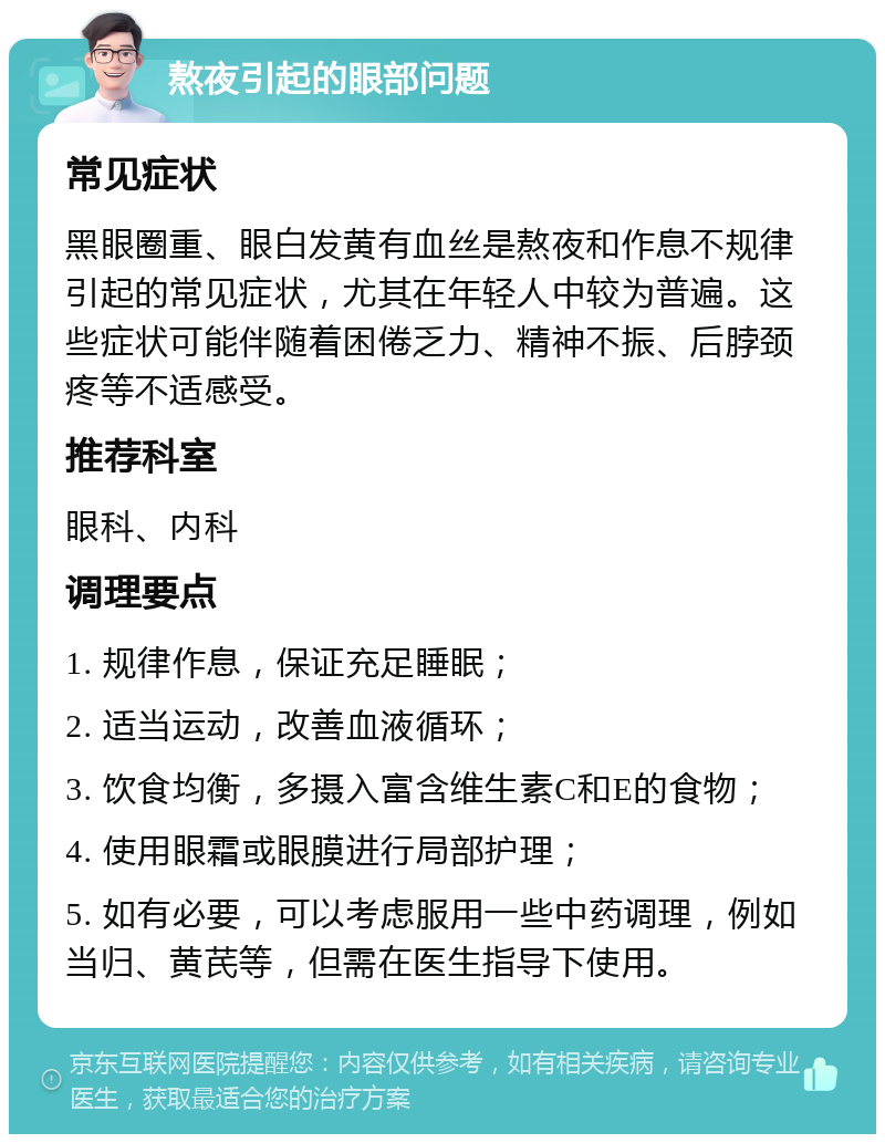 熬夜引起的眼部问题 常见症状 黑眼圈重、眼白发黄有血丝是熬夜和作息不规律引起的常见症状，尤其在年轻人中较为普遍。这些症状可能伴随着困倦乏力、精神不振、后脖颈疼等不适感受。 推荐科室 眼科、内科 调理要点 1. 规律作息，保证充足睡眠； 2. 适当运动，改善血液循环； 3. 饮食均衡，多摄入富含维生素C和E的食物； 4. 使用眼霜或眼膜进行局部护理； 5. 如有必要，可以考虑服用一些中药调理，例如当归、黄芪等，但需在医生指导下使用。