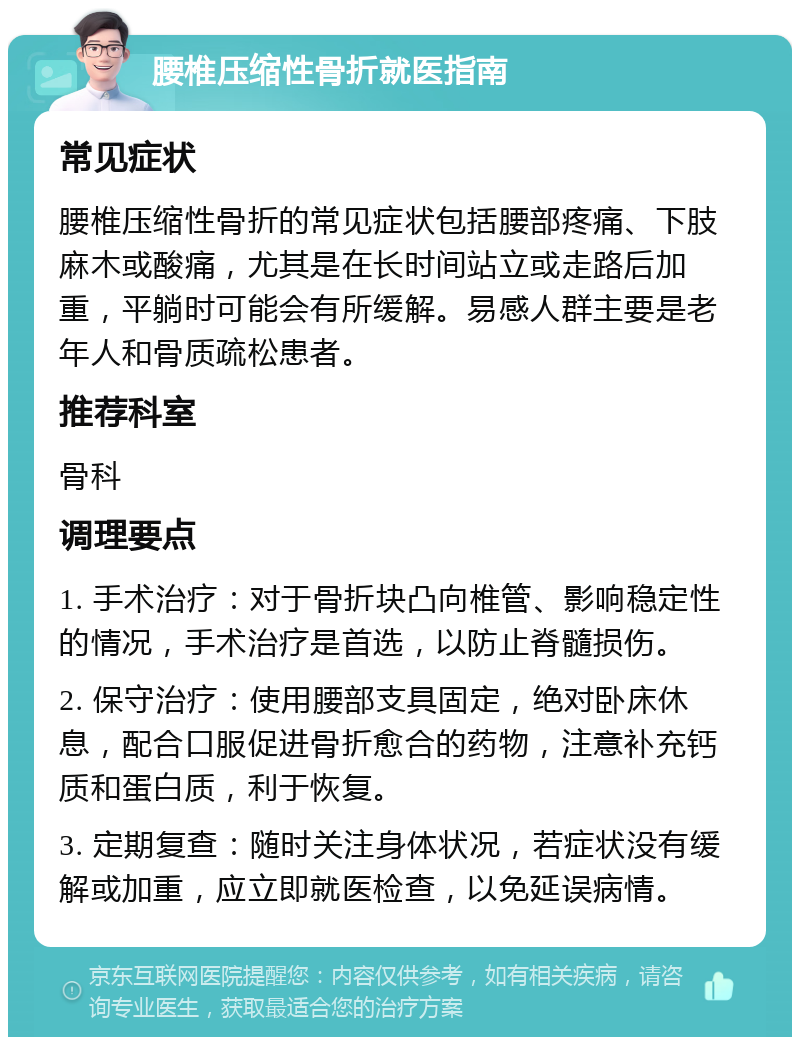 腰椎压缩性骨折就医指南 常见症状 腰椎压缩性骨折的常见症状包括腰部疼痛、下肢麻木或酸痛，尤其是在长时间站立或走路后加重，平躺时可能会有所缓解。易感人群主要是老年人和骨质疏松患者。 推荐科室 骨科 调理要点 1. 手术治疗：对于骨折块凸向椎管、影响稳定性的情况，手术治疗是首选，以防止脊髓损伤。 2. 保守治疗：使用腰部支具固定，绝对卧床休息，配合口服促进骨折愈合的药物，注意补充钙质和蛋白质，利于恢复。 3. 定期复查：随时关注身体状况，若症状没有缓解或加重，应立即就医检查，以免延误病情。