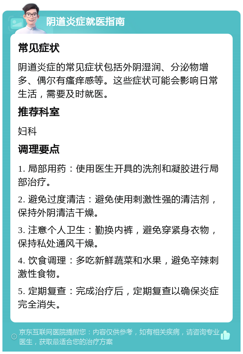 阴道炎症就医指南 常见症状 阴道炎症的常见症状包括外阴湿润、分泌物增多、偶尔有瘙痒感等。这些症状可能会影响日常生活，需要及时就医。 推荐科室 妇科 调理要点 1. 局部用药：使用医生开具的洗剂和凝胶进行局部治疗。 2. 避免过度清洁：避免使用刺激性强的清洁剂，保持外阴清洁干燥。 3. 注意个人卫生：勤换内裤，避免穿紧身衣物，保持私处通风干燥。 4. 饮食调理：多吃新鲜蔬菜和水果，避免辛辣刺激性食物。 5. 定期复查：完成治疗后，定期复查以确保炎症完全消失。