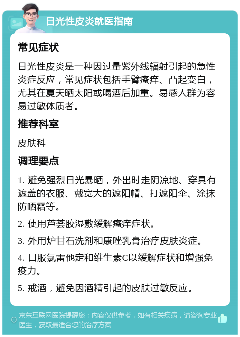 日光性皮炎就医指南 常见症状 日光性皮炎是一种因过量紫外线辐射引起的急性炎症反应，常见症状包括手臂瘙痒、凸起变白，尤其在夏天晒太阳或喝酒后加重。易感人群为容易过敏体质者。 推荐科室 皮肤科 调理要点 1. 避免强烈日光暴晒，外出时走阴凉地、穿具有遮盖的衣服、戴宽大的遮阳帽、打遮阳伞、涂抹防晒霜等。 2. 使用芦荟胶湿敷缓解瘙痒症状。 3. 外用炉甘石洗剂和康唑乳膏治疗皮肤炎症。 4. 口服氯雷他定和维生素C以缓解症状和增强免疫力。 5. 戒酒，避免因酒精引起的皮肤过敏反应。