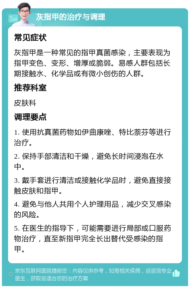 灰指甲的治疗与调理 常见症状 灰指甲是一种常见的指甲真菌感染，主要表现为指甲变色、变形、增厚或脆弱。易感人群包括长期接触水、化学品或有微小创伤的人群。 推荐科室 皮肤科 调理要点 1. 使用抗真菌药物如伊曲康唑、特比萘芬等进行治疗。 2. 保持手部清洁和干燥，避免长时间浸泡在水中。 3. 戴手套进行清洁或接触化学品时，避免直接接触皮肤和指甲。 4. 避免与他人共用个人护理用品，减少交叉感染的风险。 5. 在医生的指导下，可能需要进行局部或口服药物治疗，直至新指甲完全长出替代受感染的指甲。