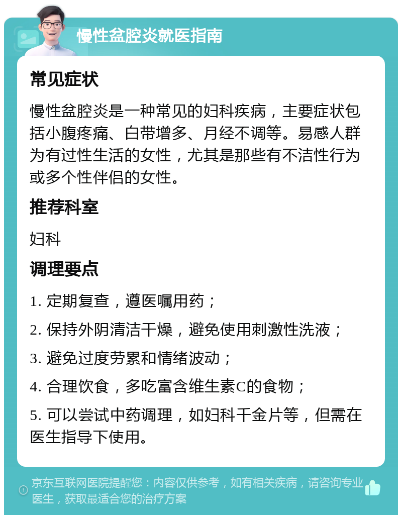 慢性盆腔炎就医指南 常见症状 慢性盆腔炎是一种常见的妇科疾病，主要症状包括小腹疼痛、白带增多、月经不调等。易感人群为有过性生活的女性，尤其是那些有不洁性行为或多个性伴侣的女性。 推荐科室 妇科 调理要点 1. 定期复查，遵医嘱用药； 2. 保持外阴清洁干燥，避免使用刺激性洗液； 3. 避免过度劳累和情绪波动； 4. 合理饮食，多吃富含维生素C的食物； 5. 可以尝试中药调理，如妇科千金片等，但需在医生指导下使用。