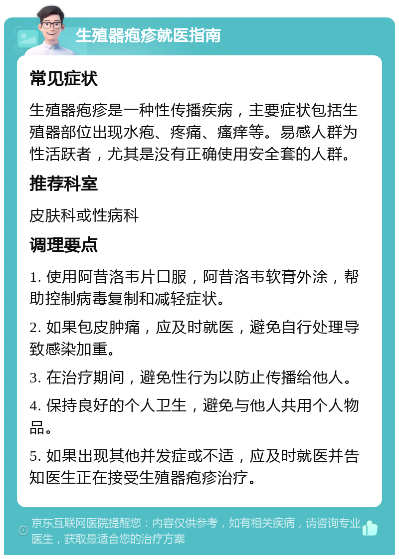 生殖器疱疹就医指南 常见症状 生殖器疱疹是一种性传播疾病，主要症状包括生殖器部位出现水疱、疼痛、瘙痒等。易感人群为性活跃者，尤其是没有正确使用安全套的人群。 推荐科室 皮肤科或性病科 调理要点 1. 使用阿昔洛韦片口服，阿昔洛韦软膏外涂，帮助控制病毒复制和减轻症状。 2. 如果包皮肿痛，应及时就医，避免自行处理导致感染加重。 3. 在治疗期间，避免性行为以防止传播给他人。 4. 保持良好的个人卫生，避免与他人共用个人物品。 5. 如果出现其他并发症或不适，应及时就医并告知医生正在接受生殖器疱疹治疗。