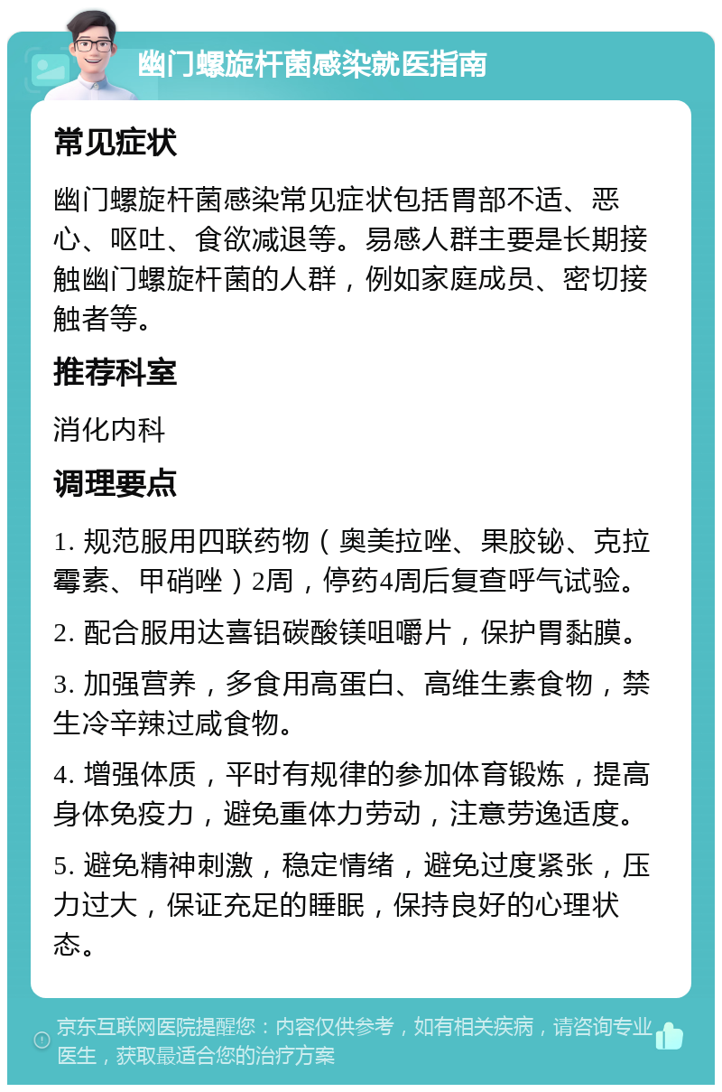 幽门螺旋杆菌感染就医指南 常见症状 幽门螺旋杆菌感染常见症状包括胃部不适、恶心、呕吐、食欲减退等。易感人群主要是长期接触幽门螺旋杆菌的人群，例如家庭成员、密切接触者等。 推荐科室 消化内科 调理要点 1. 规范服用四联药物（奥美拉唑、果胶铋、克拉霉素、甲硝唑）2周，停药4周后复查呼气试验。 2. 配合服用达喜铝碳酸镁咀嚼片，保护胃黏膜。 3. 加强营养，多食用高蛋白、高维生素食物，禁生冷辛辣过咸食物。 4. 增强体质，平时有规律的参加体育锻炼，提高身体免疫力，避免重体力劳动，注意劳逸适度。 5. 避免精神刺激，稳定情绪，避免过度紧张，压力过大，保证充足的睡眠，保持良好的心理状态。