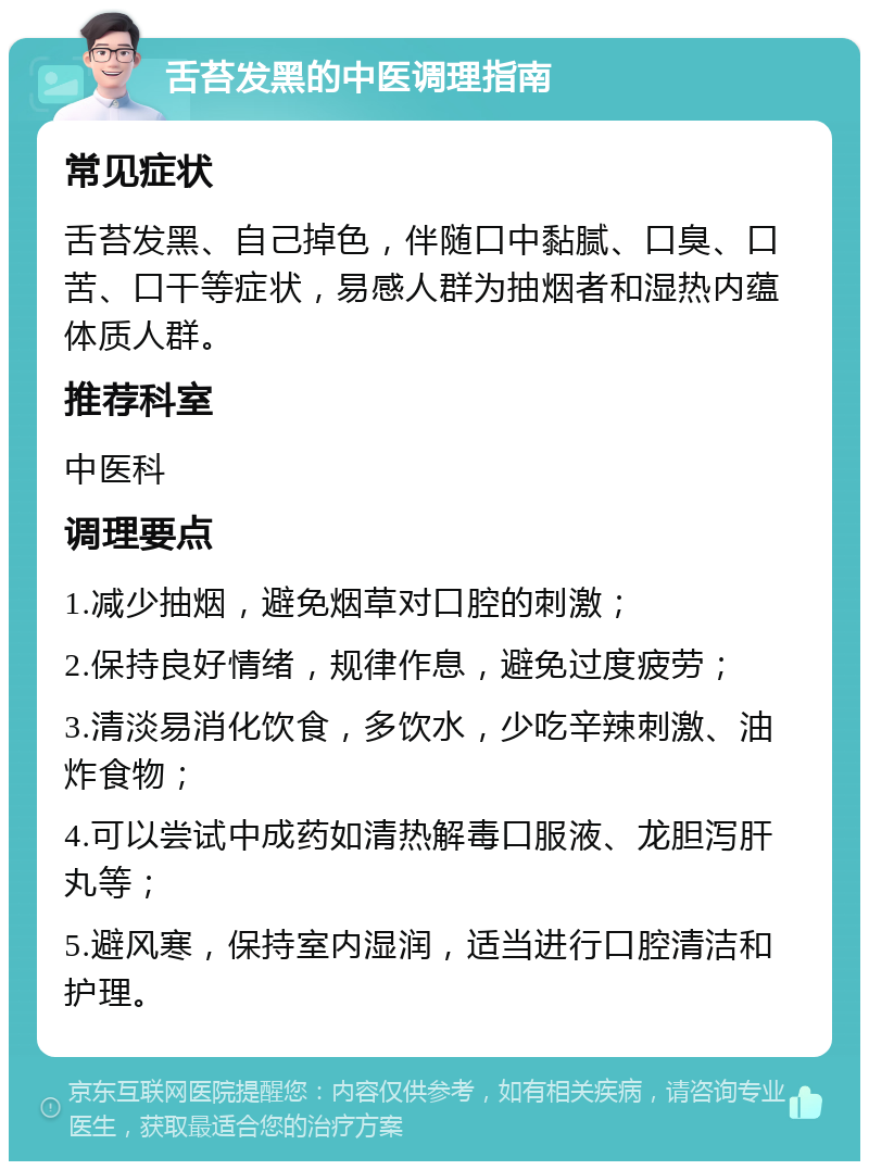 舌苔发黑的中医调理指南 常见症状 舌苔发黑、自己掉色，伴随口中黏腻、口臭、口苦、口干等症状，易感人群为抽烟者和湿热内蕴体质人群。 推荐科室 中医科 调理要点 1.减少抽烟，避免烟草对口腔的刺激； 2.保持良好情绪，规律作息，避免过度疲劳； 3.清淡易消化饮食，多饮水，少吃辛辣刺激、油炸食物； 4.可以尝试中成药如清热解毒口服液、龙胆泻肝丸等； 5.避风寒，保持室内湿润，适当进行口腔清洁和护理。