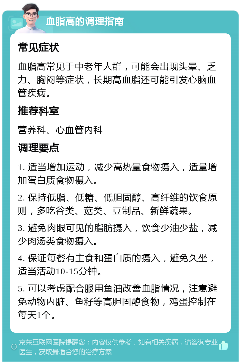 血脂高的调理指南 常见症状 血脂高常见于中老年人群，可能会出现头晕、乏力、胸闷等症状，长期高血脂还可能引发心脑血管疾病。 推荐科室 营养科、心血管内科 调理要点 1. 适当增加运动，减少高热量食物摄入，适量增加蛋白质食物摄入。 2. 保持低脂、低糖、低胆固醇、高纤维的饮食原则，多吃谷类、菇类、豆制品、新鲜蔬果。 3. 避免肉眼可见的脂肪摄入，饮食少油少盐，减少肉汤类食物摄入。 4. 保证每餐有主食和蛋白质的摄入，避免久坐，适当活动10-15分钟。 5. 可以考虑配合服用鱼油改善血脂情况，注意避免动物内脏、鱼籽等高胆固醇食物，鸡蛋控制在每天1个。