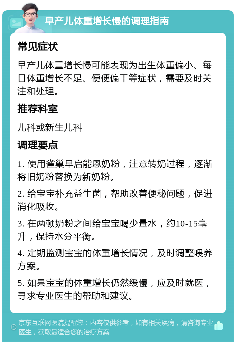 早产儿体重增长慢的调理指南 常见症状 早产儿体重增长慢可能表现为出生体重偏小、每日体重增长不足、便便偏干等症状，需要及时关注和处理。 推荐科室 儿科或新生儿科 调理要点 1. 使用雀巢早启能恩奶粉，注意转奶过程，逐渐将旧奶粉替换为新奶粉。 2. 给宝宝补充益生菌，帮助改善便秘问题，促进消化吸收。 3. 在两顿奶粉之间给宝宝喝少量水，约10-15毫升，保持水分平衡。 4. 定期监测宝宝的体重增长情况，及时调整喂养方案。 5. 如果宝宝的体重增长仍然缓慢，应及时就医，寻求专业医生的帮助和建议。