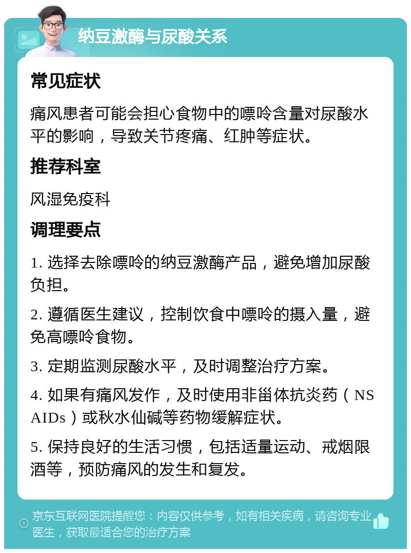 纳豆激酶与尿酸关系 常见症状 痛风患者可能会担心食物中的嘌呤含量对尿酸水平的影响，导致关节疼痛、红肿等症状。 推荐科室 风湿免疫科 调理要点 1. 选择去除嘌呤的纳豆激酶产品，避免增加尿酸负担。 2. 遵循医生建议，控制饮食中嘌呤的摄入量，避免高嘌呤食物。 3. 定期监测尿酸水平，及时调整治疗方案。 4. 如果有痛风发作，及时使用非甾体抗炎药（NSAIDs）或秋水仙碱等药物缓解症状。 5. 保持良好的生活习惯，包括适量运动、戒烟限酒等，预防痛风的发生和复发。