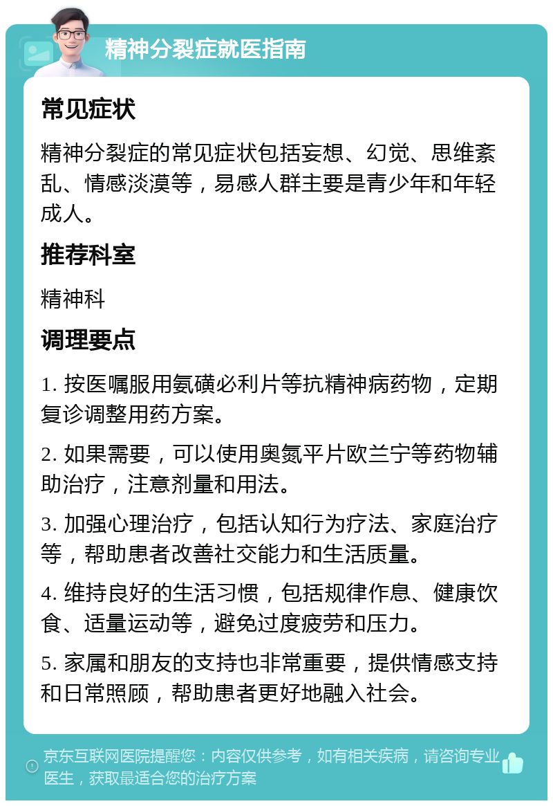 精神分裂症就医指南 常见症状 精神分裂症的常见症状包括妄想、幻觉、思维紊乱、情感淡漠等，易感人群主要是青少年和年轻成人。 推荐科室 精神科 调理要点 1. 按医嘱服用氨磺必利片等抗精神病药物，定期复诊调整用药方案。 2. 如果需要，可以使用奥氮平片欧兰宁等药物辅助治疗，注意剂量和用法。 3. 加强心理治疗，包括认知行为疗法、家庭治疗等，帮助患者改善社交能力和生活质量。 4. 维持良好的生活习惯，包括规律作息、健康饮食、适量运动等，避免过度疲劳和压力。 5. 家属和朋友的支持也非常重要，提供情感支持和日常照顾，帮助患者更好地融入社会。