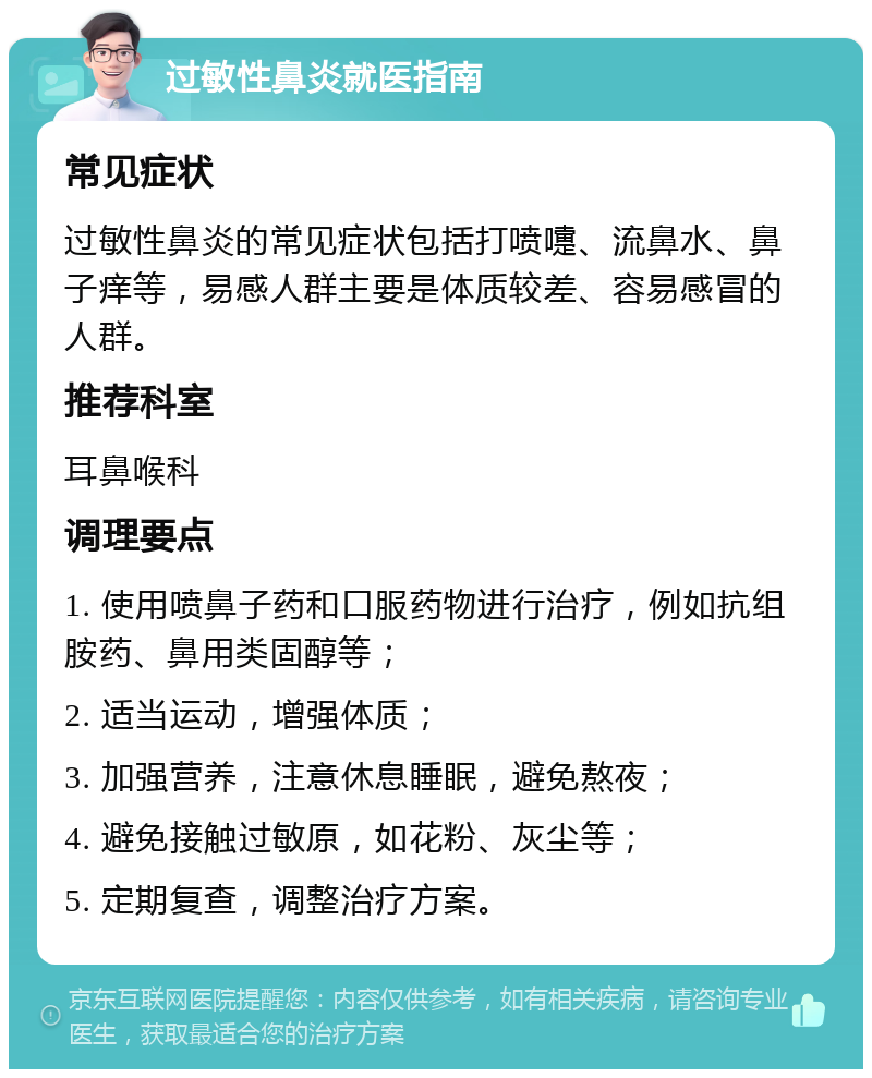 过敏性鼻炎就医指南 常见症状 过敏性鼻炎的常见症状包括打喷嚏、流鼻水、鼻子痒等，易感人群主要是体质较差、容易感冒的人群。 推荐科室 耳鼻喉科 调理要点 1. 使用喷鼻子药和口服药物进行治疗，例如抗组胺药、鼻用类固醇等； 2. 适当运动，增强体质； 3. 加强营养，注意休息睡眠，避免熬夜； 4. 避免接触过敏原，如花粉、灰尘等； 5. 定期复查，调整治疗方案。