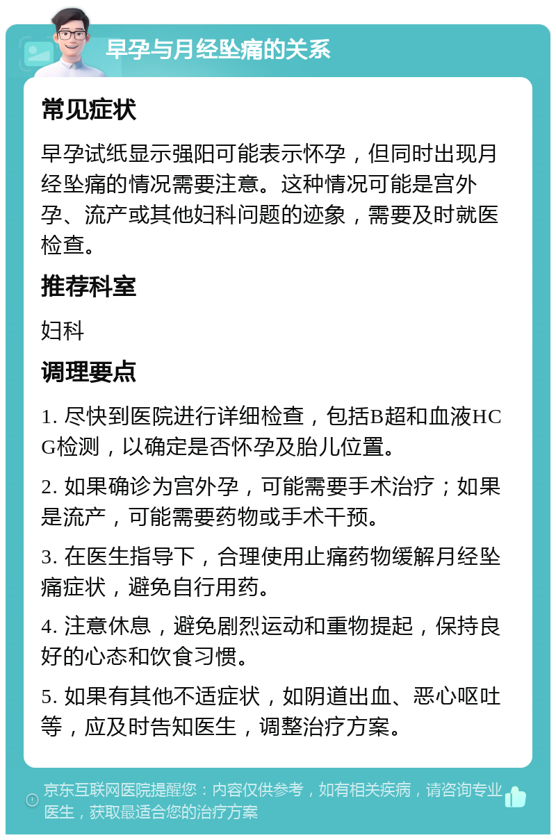 早孕与月经坠痛的关系 常见症状 早孕试纸显示强阳可能表示怀孕，但同时出现月经坠痛的情况需要注意。这种情况可能是宫外孕、流产或其他妇科问题的迹象，需要及时就医检查。 推荐科室 妇科 调理要点 1. 尽快到医院进行详细检查，包括B超和血液HCG检测，以确定是否怀孕及胎儿位置。 2. 如果确诊为宫外孕，可能需要手术治疗；如果是流产，可能需要药物或手术干预。 3. 在医生指导下，合理使用止痛药物缓解月经坠痛症状，避免自行用药。 4. 注意休息，避免剧烈运动和重物提起，保持良好的心态和饮食习惯。 5. 如果有其他不适症状，如阴道出血、恶心呕吐等，应及时告知医生，调整治疗方案。