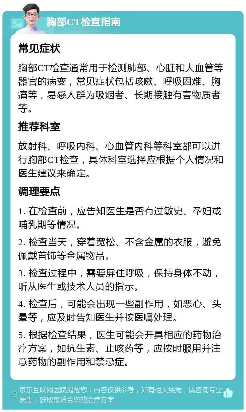 胸部CT检查指南 常见症状 胸部CT检查通常用于检测肺部、心脏和大血管等器官的病变，常见症状包括咳嗽、呼吸困难、胸痛等，易感人群为吸烟者、长期接触有害物质者等。 推荐科室 放射科、呼吸内科、心血管内科等科室都可以进行胸部CT检查，具体科室选择应根据个人情况和医生建议来确定。 调理要点 1. 在检查前，应告知医生是否有过敏史、孕妇或哺乳期等情况。 2. 检查当天，穿着宽松、不含金属的衣服，避免佩戴首饰等金属物品。 3. 检查过程中，需要屏住呼吸，保持身体不动，听从医生或技术人员的指示。 4. 检查后，可能会出现一些副作用，如恶心、头晕等，应及时告知医生并按医嘱处理。 5. 根据检查结果，医生可能会开具相应的药物治疗方案，如抗生素、止咳药等，应按时服用并注意药物的副作用和禁忌症。