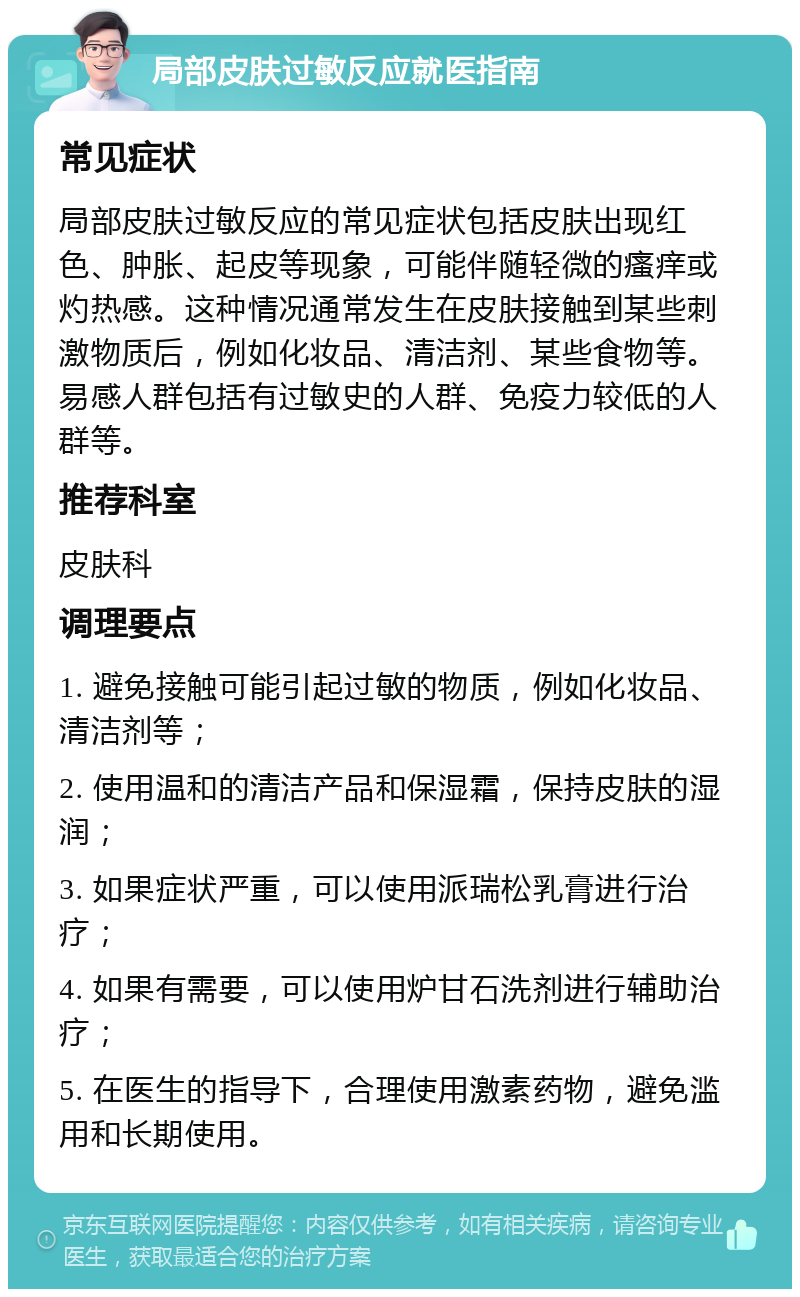 局部皮肤过敏反应就医指南 常见症状 局部皮肤过敏反应的常见症状包括皮肤出现红色、肿胀、起皮等现象，可能伴随轻微的瘙痒或灼热感。这种情况通常发生在皮肤接触到某些刺激物质后，例如化妆品、清洁剂、某些食物等。易感人群包括有过敏史的人群、免疫力较低的人群等。 推荐科室 皮肤科 调理要点 1. 避免接触可能引起过敏的物质，例如化妆品、清洁剂等； 2. 使用温和的清洁产品和保湿霜，保持皮肤的湿润； 3. 如果症状严重，可以使用派瑞松乳膏进行治疗； 4. 如果有需要，可以使用炉甘石洗剂进行辅助治疗； 5. 在医生的指导下，合理使用激素药物，避免滥用和长期使用。