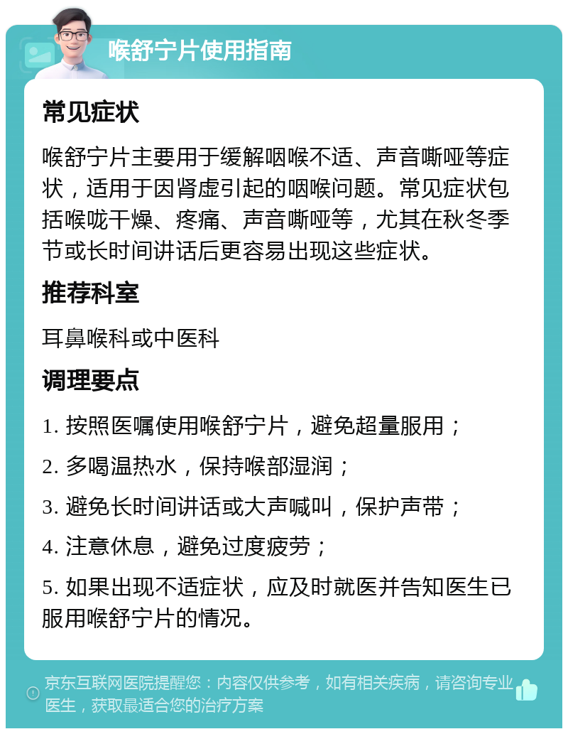 喉舒宁片使用指南 常见症状 喉舒宁片主要用于缓解咽喉不适、声音嘶哑等症状，适用于因肾虚引起的咽喉问题。常见症状包括喉咙干燥、疼痛、声音嘶哑等，尤其在秋冬季节或长时间讲话后更容易出现这些症状。 推荐科室 耳鼻喉科或中医科 调理要点 1. 按照医嘱使用喉舒宁片，避免超量服用； 2. 多喝温热水，保持喉部湿润； 3. 避免长时间讲话或大声喊叫，保护声带； 4. 注意休息，避免过度疲劳； 5. 如果出现不适症状，应及时就医并告知医生已服用喉舒宁片的情况。