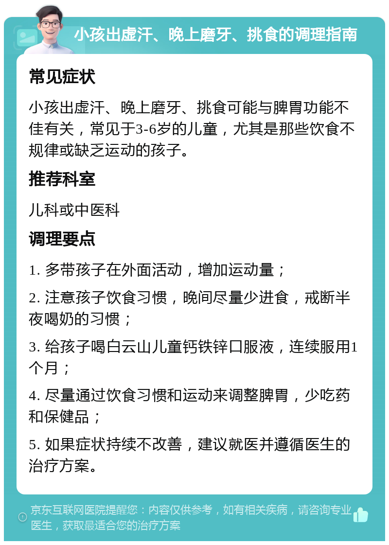 小孩出虚汗、晚上磨牙、挑食的调理指南 常见症状 小孩出虚汗、晚上磨牙、挑食可能与脾胃功能不佳有关，常见于3-6岁的儿童，尤其是那些饮食不规律或缺乏运动的孩子。 推荐科室 儿科或中医科 调理要点 1. 多带孩子在外面活动，增加运动量； 2. 注意孩子饮食习惯，晚间尽量少进食，戒断半夜喝奶的习惯； 3. 给孩子喝白云山儿童钙铁锌口服液，连续服用1个月； 4. 尽量通过饮食习惯和运动来调整脾胃，少吃药和保健品； 5. 如果症状持续不改善，建议就医并遵循医生的治疗方案。