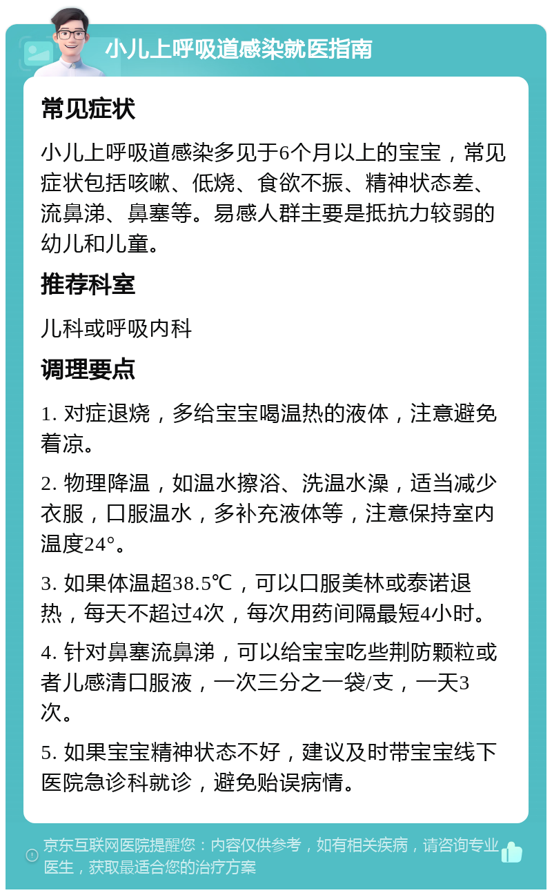 小儿上呼吸道感染就医指南 常见症状 小儿上呼吸道感染多见于6个月以上的宝宝，常见症状包括咳嗽、低烧、食欲不振、精神状态差、流鼻涕、鼻塞等。易感人群主要是抵抗力较弱的幼儿和儿童。 推荐科室 儿科或呼吸内科 调理要点 1. 对症退烧，多给宝宝喝温热的液体，注意避免着凉。 2. 物理降温，如温水擦浴、洗温水澡，适当减少衣服，口服温水，多补充液体等，注意保持室内温度24°。 3. 如果体温超38.5℃，可以口服美林或泰诺退热，每天不超过4次，每次用药间隔最短4小时。 4. 针对鼻塞流鼻涕，可以给宝宝吃些荆防颗粒或者儿感清口服液，一次三分之一袋/支，一天3次。 5. 如果宝宝精神状态不好，建议及时带宝宝线下医院急诊科就诊，避免贻误病情。