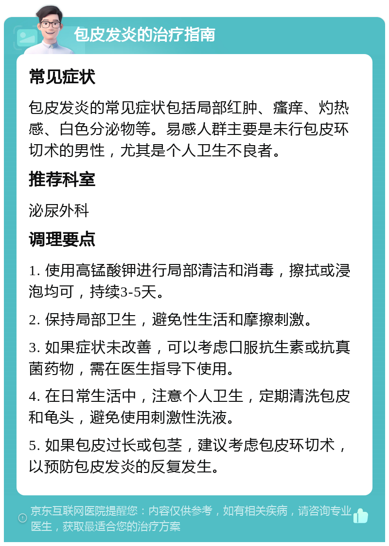 包皮发炎的治疗指南 常见症状 包皮发炎的常见症状包括局部红肿、瘙痒、灼热感、白色分泌物等。易感人群主要是未行包皮环切术的男性，尤其是个人卫生不良者。 推荐科室 泌尿外科 调理要点 1. 使用高锰酸钾进行局部清洁和消毒，擦拭或浸泡均可，持续3-5天。 2. 保持局部卫生，避免性生活和摩擦刺激。 3. 如果症状未改善，可以考虑口服抗生素或抗真菌药物，需在医生指导下使用。 4. 在日常生活中，注意个人卫生，定期清洗包皮和龟头，避免使用刺激性洗液。 5. 如果包皮过长或包茎，建议考虑包皮环切术，以预防包皮发炎的反复发生。