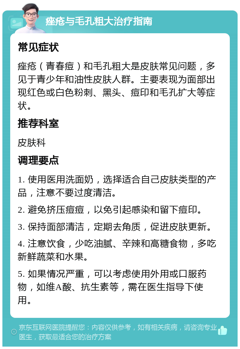 痤疮与毛孔粗大治疗指南 常见症状 痤疮（青春痘）和毛孔粗大是皮肤常见问题，多见于青少年和油性皮肤人群。主要表现为面部出现红色或白色粉刺、黑头、痘印和毛孔扩大等症状。 推荐科室 皮肤科 调理要点 1. 使用医用洗面奶，选择适合自己皮肤类型的产品，注意不要过度清洁。 2. 避免挤压痘痘，以免引起感染和留下痘印。 3. 保持面部清洁，定期去角质，促进皮肤更新。 4. 注意饮食，少吃油腻、辛辣和高糖食物，多吃新鲜蔬菜和水果。 5. 如果情况严重，可以考虑使用外用或口服药物，如维A酸、抗生素等，需在医生指导下使用。