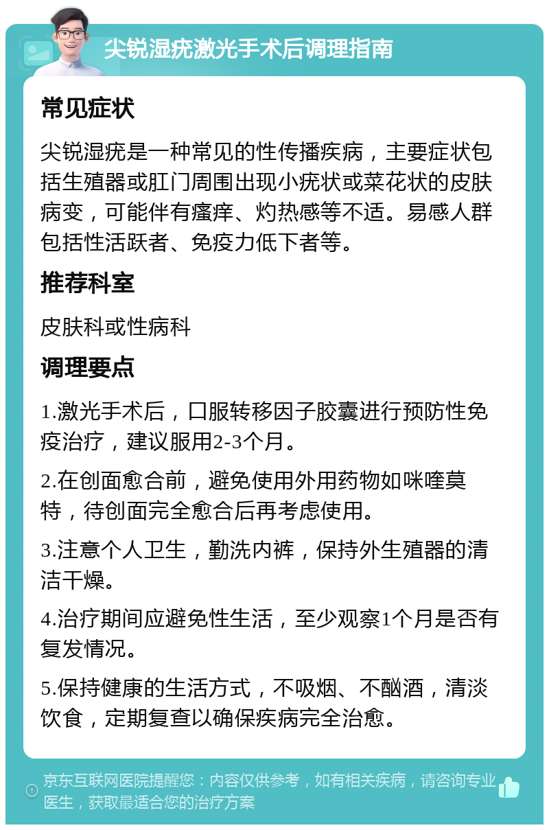 尖锐湿疣激光手术后调理指南 常见症状 尖锐湿疣是一种常见的性传播疾病，主要症状包括生殖器或肛门周围出现小疣状或菜花状的皮肤病变，可能伴有瘙痒、灼热感等不适。易感人群包括性活跃者、免疫力低下者等。 推荐科室 皮肤科或性病科 调理要点 1.激光手术后，口服转移因子胶囊进行预防性免疫治疗，建议服用2-3个月。 2.在创面愈合前，避免使用外用药物如咪喹莫特，待创面完全愈合后再考虑使用。 3.注意个人卫生，勤洗内裤，保持外生殖器的清洁干燥。 4.治疗期间应避免性生活，至少观察1个月是否有复发情况。 5.保持健康的生活方式，不吸烟、不酗酒，清淡饮食，定期复查以确保疾病完全治愈。