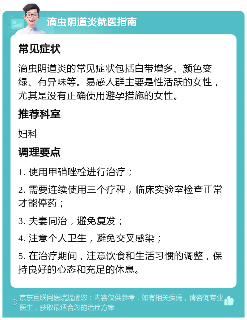 滴虫阴道炎就医指南 常见症状 滴虫阴道炎的常见症状包括白带增多、颜色变绿、有异味等。易感人群主要是性活跃的女性，尤其是没有正确使用避孕措施的女性。 推荐科室 妇科 调理要点 1. 使用甲硝唑栓进行治疗； 2. 需要连续使用三个疗程，临床实验室检查正常才能停药； 3. 夫妻同治，避免复发； 4. 注意个人卫生，避免交叉感染； 5. 在治疗期间，注意饮食和生活习惯的调整，保持良好的心态和充足的休息。