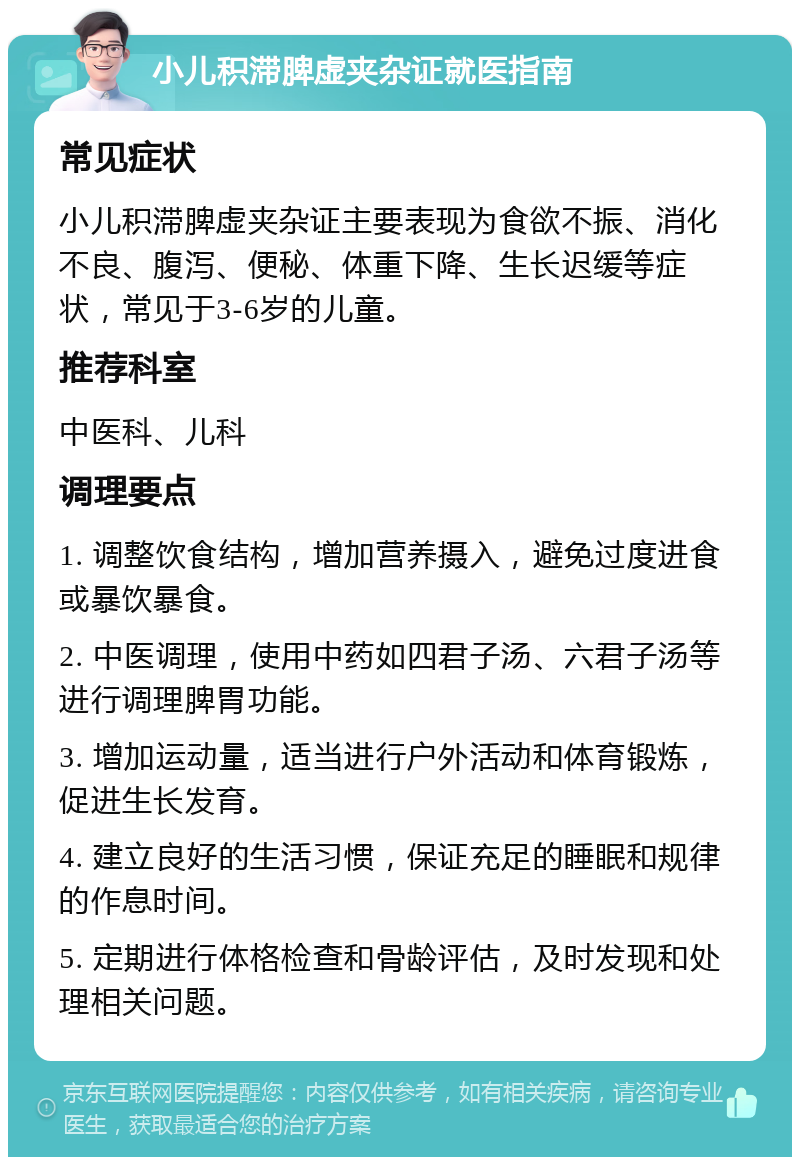 小儿积滞脾虚夹杂证就医指南 常见症状 小儿积滞脾虚夹杂证主要表现为食欲不振、消化不良、腹泻、便秘、体重下降、生长迟缓等症状，常见于3-6岁的儿童。 推荐科室 中医科、儿科 调理要点 1. 调整饮食结构，增加营养摄入，避免过度进食或暴饮暴食。 2. 中医调理，使用中药如四君子汤、六君子汤等进行调理脾胃功能。 3. 增加运动量，适当进行户外活动和体育锻炼，促进生长发育。 4. 建立良好的生活习惯，保证充足的睡眠和规律的作息时间。 5. 定期进行体格检查和骨龄评估，及时发现和处理相关问题。