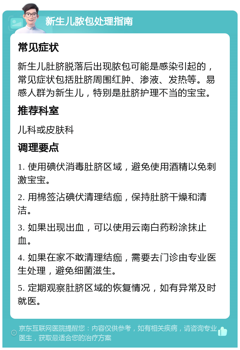 新生儿脓包处理指南 常见症状 新生儿肚脐脱落后出现脓包可能是感染引起的，常见症状包括肚脐周围红肿、渗液、发热等。易感人群为新生儿，特别是肚脐护理不当的宝宝。 推荐科室 儿科或皮肤科 调理要点 1. 使用碘伏消毒肚脐区域，避免使用酒精以免刺激宝宝。 2. 用棉签沾碘伏清理结痂，保持肚脐干燥和清洁。 3. 如果出现出血，可以使用云南白药粉涂抹止血。 4. 如果在家不敢清理结痂，需要去门诊由专业医生处理，避免细菌滋生。 5. 定期观察肚脐区域的恢复情况，如有异常及时就医。