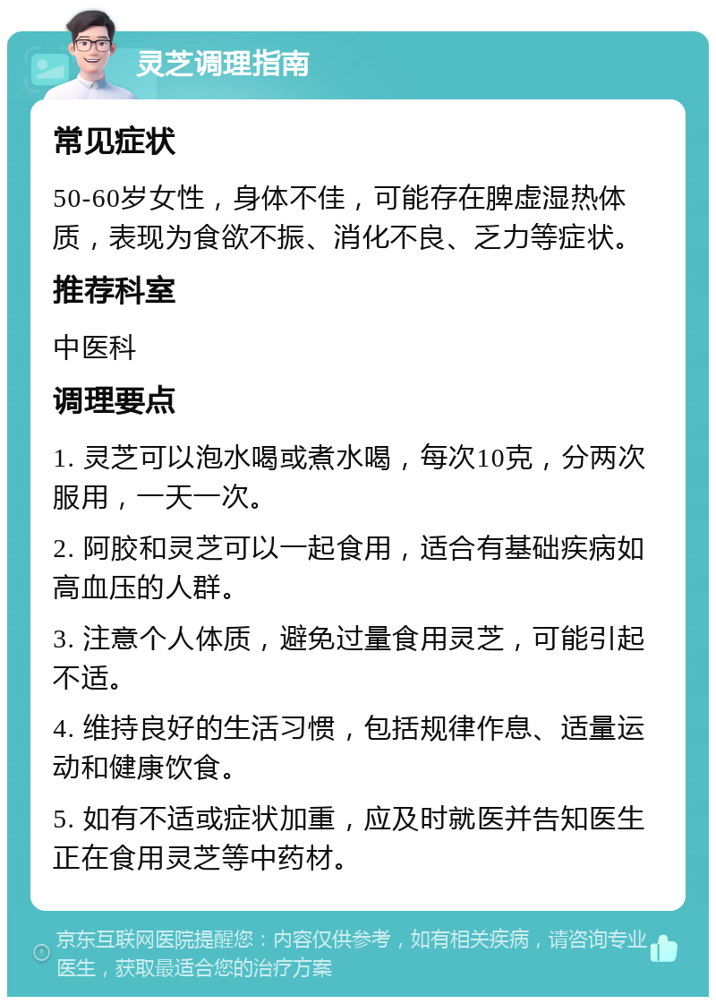 灵芝调理指南 常见症状 50-60岁女性，身体不佳，可能存在脾虚湿热体质，表现为食欲不振、消化不良、乏力等症状。 推荐科室 中医科 调理要点 1. 灵芝可以泡水喝或煮水喝，每次10克，分两次服用，一天一次。 2. 阿胶和灵芝可以一起食用，适合有基础疾病如高血压的人群。 3. 注意个人体质，避免过量食用灵芝，可能引起不适。 4. 维持良好的生活习惯，包括规律作息、适量运动和健康饮食。 5. 如有不适或症状加重，应及时就医并告知医生正在食用灵芝等中药材。