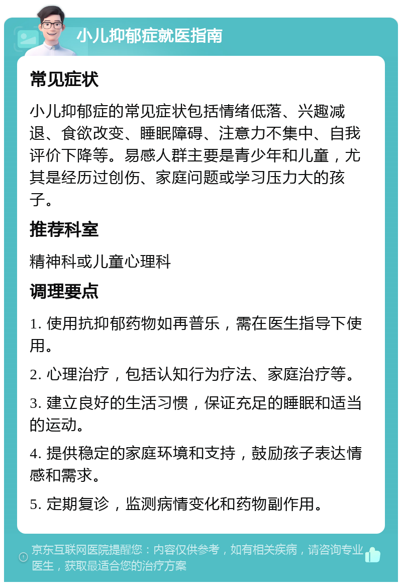 小儿抑郁症就医指南 常见症状 小儿抑郁症的常见症状包括情绪低落、兴趣减退、食欲改变、睡眠障碍、注意力不集中、自我评价下降等。易感人群主要是青少年和儿童，尤其是经历过创伤、家庭问题或学习压力大的孩子。 推荐科室 精神科或儿童心理科 调理要点 1. 使用抗抑郁药物如再普乐，需在医生指导下使用。 2. 心理治疗，包括认知行为疗法、家庭治疗等。 3. 建立良好的生活习惯，保证充足的睡眠和适当的运动。 4. 提供稳定的家庭环境和支持，鼓励孩子表达情感和需求。 5. 定期复诊，监测病情变化和药物副作用。