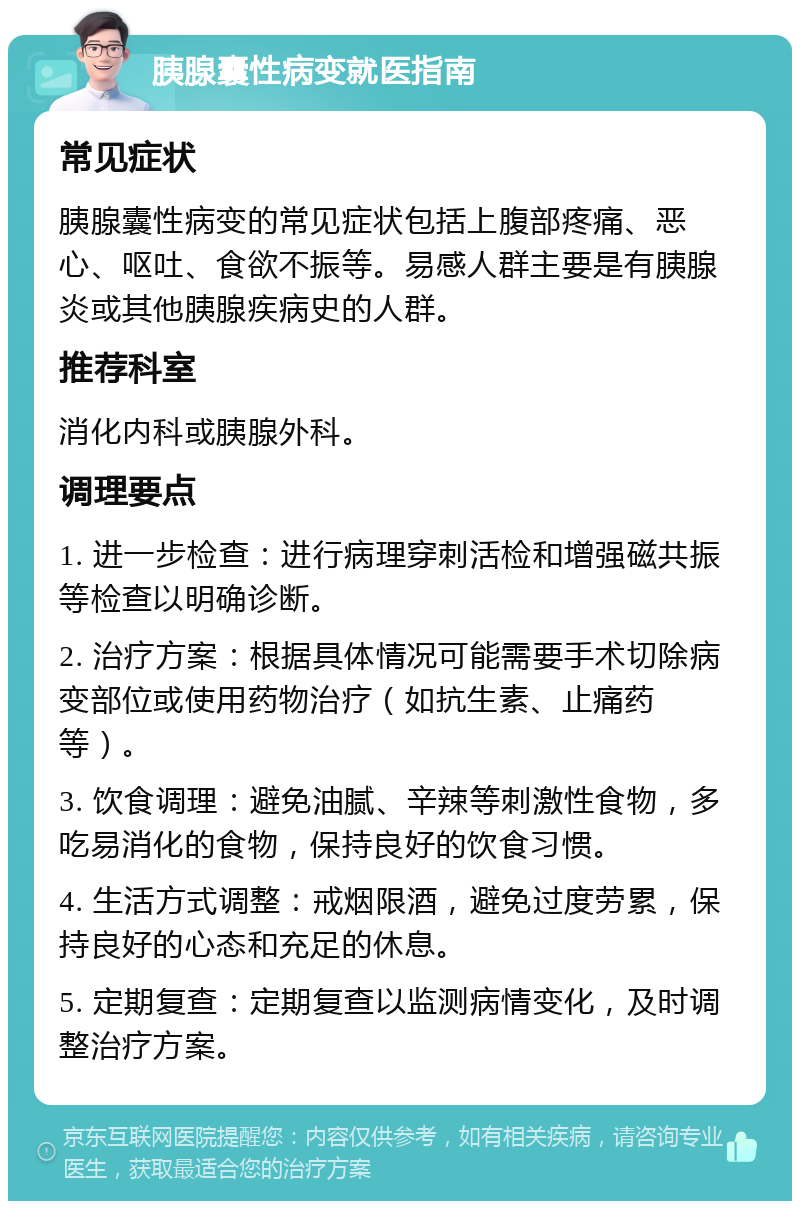 胰腺囊性病变就医指南 常见症状 胰腺囊性病变的常见症状包括上腹部疼痛、恶心、呕吐、食欲不振等。易感人群主要是有胰腺炎或其他胰腺疾病史的人群。 推荐科室 消化内科或胰腺外科。 调理要点 1. 进一步检查：进行病理穿刺活检和增强磁共振等检查以明确诊断。 2. 治疗方案：根据具体情况可能需要手术切除病变部位或使用药物治疗（如抗生素、止痛药等）。 3. 饮食调理：避免油腻、辛辣等刺激性食物，多吃易消化的食物，保持良好的饮食习惯。 4. 生活方式调整：戒烟限酒，避免过度劳累，保持良好的心态和充足的休息。 5. 定期复查：定期复查以监测病情变化，及时调整治疗方案。