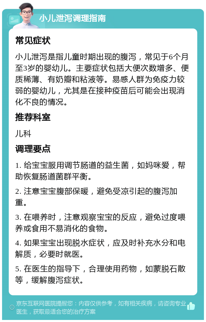 小儿泄泻调理指南 常见症状 小儿泄泻是指儿童时期出现的腹泻，常见于6个月至3岁的婴幼儿。主要症状包括大便次数增多、便质稀薄、有奶瓣和粘液等。易感人群为免疫力较弱的婴幼儿，尤其是在接种疫苗后可能会出现消化不良的情况。 推荐科室 儿科 调理要点 1. 给宝宝服用调节肠道的益生菌，如妈咪爱，帮助恢复肠道菌群平衡。 2. 注意宝宝腹部保暖，避免受凉引起的腹泻加重。 3. 在喂养时，注意观察宝宝的反应，避免过度喂养或食用不易消化的食物。 4. 如果宝宝出现脱水症状，应及时补充水分和电解质，必要时就医。 5. 在医生的指导下，合理使用药物，如蒙脱石散等，缓解腹泻症状。