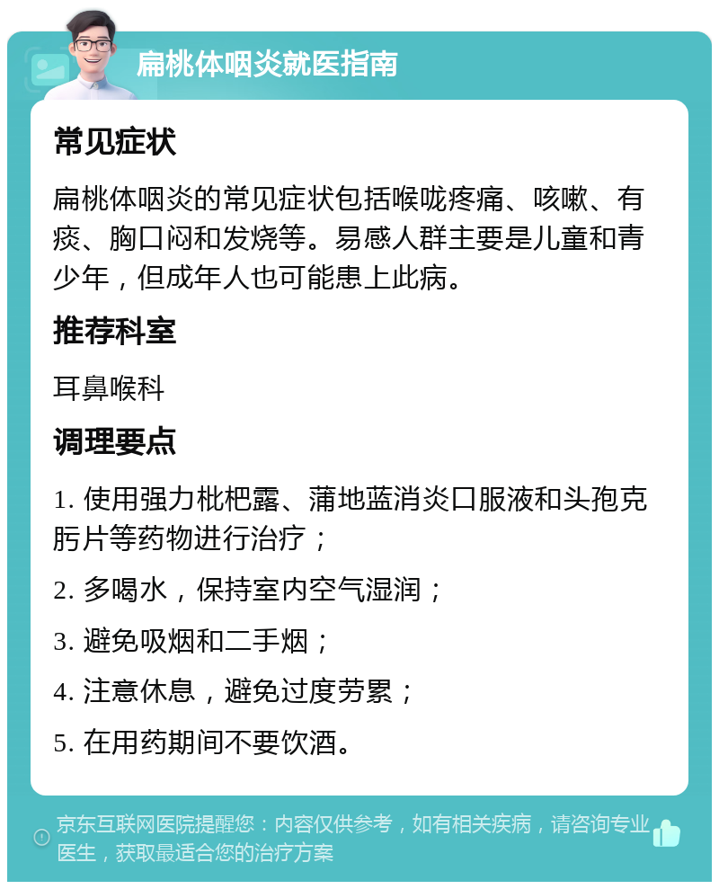 扁桃体咽炎就医指南 常见症状 扁桃体咽炎的常见症状包括喉咙疼痛、咳嗽、有痰、胸口闷和发烧等。易感人群主要是儿童和青少年，但成年人也可能患上此病。 推荐科室 耳鼻喉科 调理要点 1. 使用强力枇杷露、蒲地蓝消炎口服液和头孢克肟片等药物进行治疗； 2. 多喝水，保持室内空气湿润； 3. 避免吸烟和二手烟； 4. 注意休息，避免过度劳累； 5. 在用药期间不要饮酒。