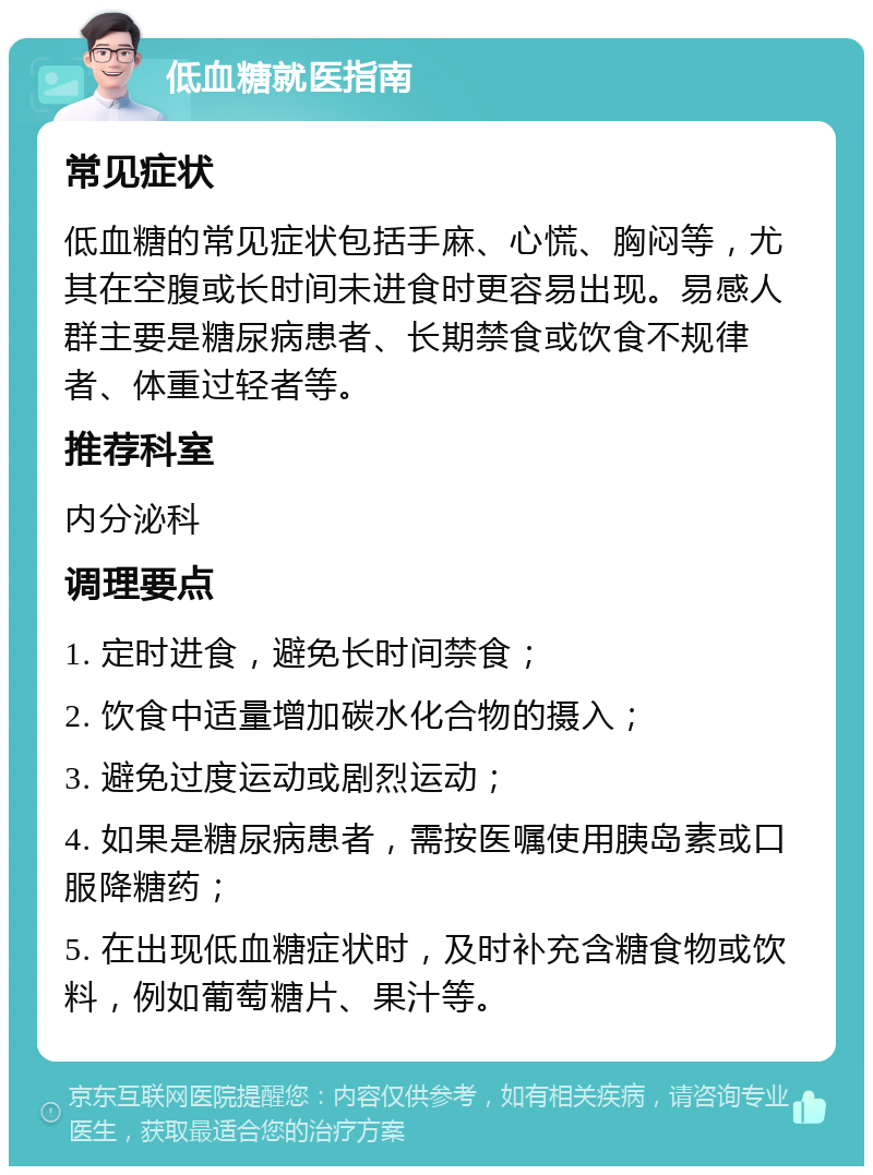 低血糖就医指南 常见症状 低血糖的常见症状包括手麻、心慌、胸闷等，尤其在空腹或长时间未进食时更容易出现。易感人群主要是糖尿病患者、长期禁食或饮食不规律者、体重过轻者等。 推荐科室 内分泌科 调理要点 1. 定时进食，避免长时间禁食； 2. 饮食中适量增加碳水化合物的摄入； 3. 避免过度运动或剧烈运动； 4. 如果是糖尿病患者，需按医嘱使用胰岛素或口服降糖药； 5. 在出现低血糖症状时，及时补充含糖食物或饮料，例如葡萄糖片、果汁等。