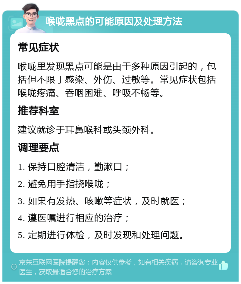 喉咙黑点的可能原因及处理方法 常见症状 喉咙里发现黑点可能是由于多种原因引起的，包括但不限于感染、外伤、过敏等。常见症状包括喉咙疼痛、吞咽困难、呼吸不畅等。 推荐科室 建议就诊于耳鼻喉科或头颈外科。 调理要点 1. 保持口腔清洁，勤漱口； 2. 避免用手指挠喉咙； 3. 如果有发热、咳嗽等症状，及时就医； 4. 遵医嘱进行相应的治疗； 5. 定期进行体检，及时发现和处理问题。