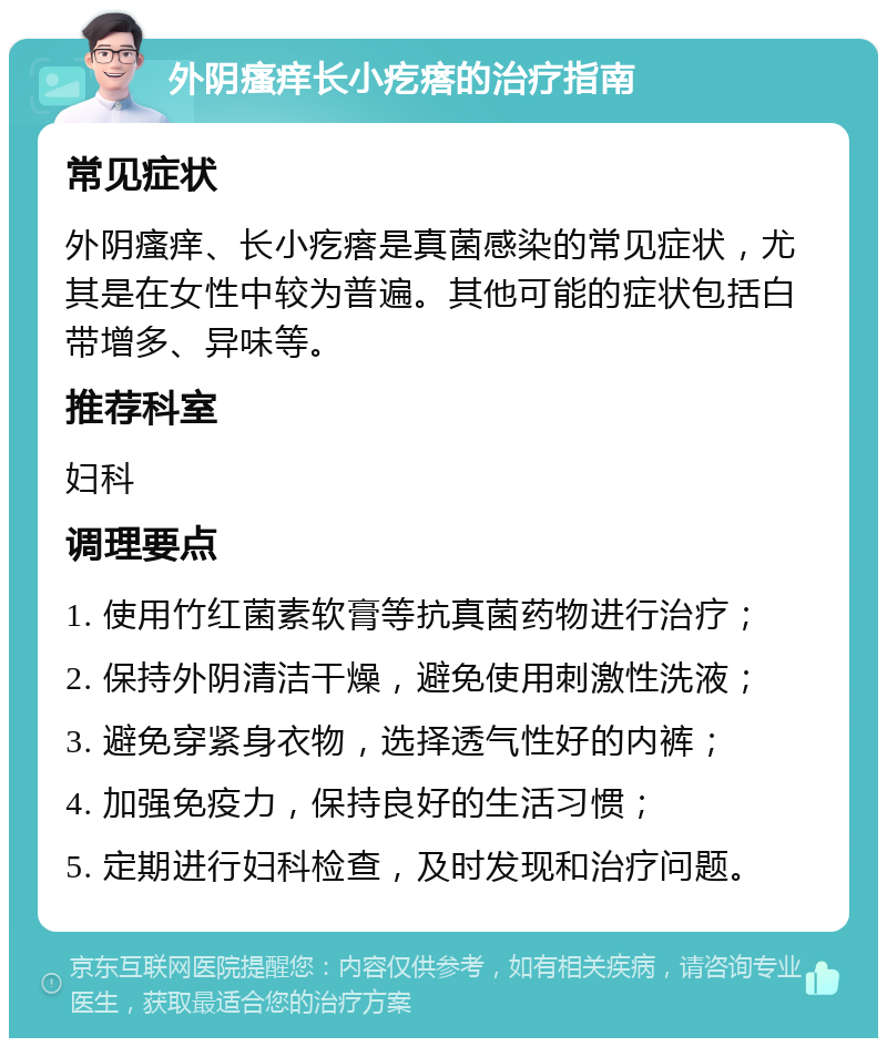 外阴瘙痒长小疙瘩的治疗指南 常见症状 外阴瘙痒、长小疙瘩是真菌感染的常见症状，尤其是在女性中较为普遍。其他可能的症状包括白带增多、异味等。 推荐科室 妇科 调理要点 1. 使用竹红菌素软膏等抗真菌药物进行治疗； 2. 保持外阴清洁干燥，避免使用刺激性洗液； 3. 避免穿紧身衣物，选择透气性好的内裤； 4. 加强免疫力，保持良好的生活习惯； 5. 定期进行妇科检查，及时发现和治疗问题。