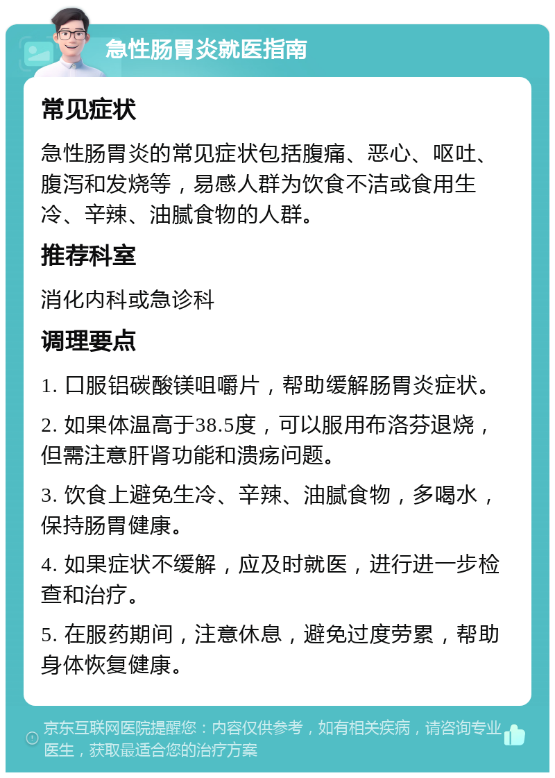 急性肠胃炎就医指南 常见症状 急性肠胃炎的常见症状包括腹痛、恶心、呕吐、腹泻和发烧等，易感人群为饮食不洁或食用生冷、辛辣、油腻食物的人群。 推荐科室 消化内科或急诊科 调理要点 1. 口服铝碳酸镁咀嚼片，帮助缓解肠胃炎症状。 2. 如果体温高于38.5度，可以服用布洛芬退烧，但需注意肝肾功能和溃疡问题。 3. 饮食上避免生冷、辛辣、油腻食物，多喝水，保持肠胃健康。 4. 如果症状不缓解，应及时就医，进行进一步检查和治疗。 5. 在服药期间，注意休息，避免过度劳累，帮助身体恢复健康。