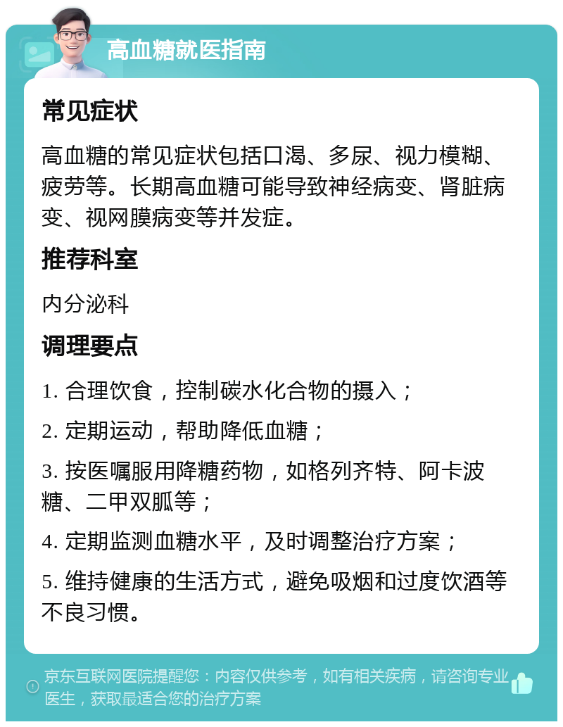 高血糖就医指南 常见症状 高血糖的常见症状包括口渴、多尿、视力模糊、疲劳等。长期高血糖可能导致神经病变、肾脏病变、视网膜病变等并发症。 推荐科室 内分泌科 调理要点 1. 合理饮食，控制碳水化合物的摄入； 2. 定期运动，帮助降低血糖； 3. 按医嘱服用降糖药物，如格列齐特、阿卡波糖、二甲双胍等； 4. 定期监测血糖水平，及时调整治疗方案； 5. 维持健康的生活方式，避免吸烟和过度饮酒等不良习惯。